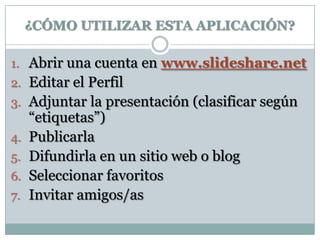¿CÓMO UTILIZAR ESTA APLICACIÓN?

1. Abrir una cuenta en www.slideshare.net
2. Editar el Perfil
3. Adjuntar la presentación (clasificar según
     “etiquetas”)
4.   Publicarla
5.   Difundirla en un sitio web o blog
6.   Seleccionar favoritos
7.   Invitar amigos/as
 