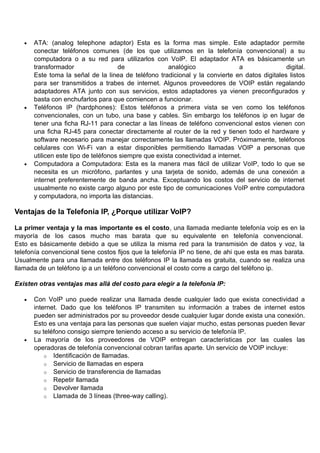 •   ATA: (analog telephone adaptor) Esta es la forma mas simple. Este adaptador permite
       conectar teléfonos comunes (de los que utilizamos en la telefonía convencional) a su
       computadora o a su red para utilizarlos con VoIP. El adaptador ATA es básicamente un
       transformador                  de               analógico                 a             digital.
       Este toma la señal de la linea de teléfono tradicional y la convierte en datos digitales listos
       para ser transmitidos a trabes de internet. Algunos proveedores de VOIP están regalando
       adaptadores ATA junto con sus servicios, estos adaptadores ya vienen preconfigurados y
       basta con enchufarlos para que comiencen a funcionar.
   •   Teléfonos IP (hardphones): Estos teléfonos a primera vista se ven como los teléfonos
       convencionales, con un tubo, una base y cables. Sin embargo los teléfonos ip en lugar de
       tener una ficha RJ-11 para conectar a las líneas de teléfono convencional estos vienen con
       una ficha RJ-45 para conectar directamente al router de la red y tienen todo el hardware y
       software necesario para manejar correctamente las llamadas VOIP. Próximamente, teléfonos
       celulares con Wi-Fi van a estar disponibles permitiendo llamadas VOIP a personas que
       utilicen este tipo de teléfonos siempre que exista conectividad a internet.
   •   Computadora a Computadora: Esta es la manera mas fácil de utilizar VoIP, todo lo que se
       necesita es un micrófono, parlantes y una tarjeta de sonido, además de una conexión a
       internet preferentemente de banda ancha. Exceptuando los costos del servicio de internet
       usualmente no existe cargo alguno por este tipo de comunicaciones VoIP entre computadora
       y computadora, no importa las distancias.

Ventajas de la Telefonia IP, ¿Porque utilizar VoIP?

La primer ventaja y la mas importante es el costo, una llamada mediante telefonía voip es en la
mayoría de los casos mucho mas barata que su equivalente en telefonía convencional.
Esto es básicamente debido a que se utiliza la misma red para la transmisión de datos y voz, la
telefonía convencional tiene costos fijos que la telefonía IP no tiene, de ahi que esta es mas barata.
Usualmente para una llamada entre dos teléfonos IP la llamada es gratuita, cuando se realiza una
llamada de un teléfono ip a un teléfono convencional el costo corre a cargo del teléfono ip.

Existen otras ventajas mas allá del costo para elegir a la telefonía IP:

   •   Con VoIP uno puede realizar una llamada desde cualquier lado que exista conectividad a
       internet. Dado que los teléfonos IP transmiten su información a trabes de internet estos
       pueden ser administrados por su proveedor desde cualquier lugar donde exista una conexión.
       Esto es una ventaja para las personas que suelen viajar mucho, estas personas pueden llevar
       su teléfono consigo siempre teniendo acceso a su servicio de telefonía IP.
   •   La mayoría de los proveedores de VOIP entregan características por las cuales las
       operadoras de telefonía convencional cobran tarifas aparte. Un servicio de VOIP incluye:
           o Identificación de llamadas.
           o Servicio de llamadas en espera
           o Servicio de transferencia de llamadas
           o Repetir llamada
           o Devolver llamada
           o Llamada de 3 líneas (three-way calling).
 