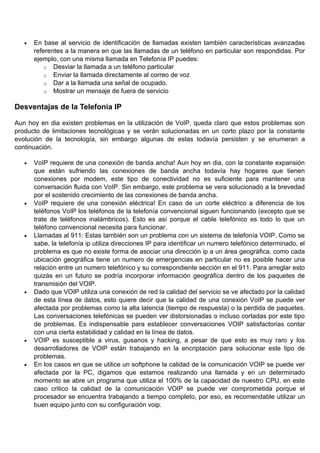 •   En base al servicio de identificación de llamadas existen también características avanzadas
       referentes a la manera en que las llamadas de un teléfono en particular son respondidas. Por
       ejemplo, con una misma llamada en Telefonía IP puedes:
           o Desviar la llamada a un teléfono particular
           o Enviar la llamada directamente al correo de voz
           o Dar a la llamada una señal de ocupado.
           o Mostrar un mensaje de fuera de servicio


Desventajas de la Telefonia IP

Aun hoy en dia existen problemas en la utilización de VoIP, queda claro que estos problemas son
producto de limitaciones tecnológicas y se verán solucionadas en un corto plazo por la constante
evolución de la tecnología, sin embargo algunas de estas todavía persisten y se enumeran a
continuación.

   •   VoIP requiere de una conexión de banda ancha! Aun hoy en dia, con la constante expansión
       que están sufriendo las conexiones de banda ancha todavía hay hogares que tienen
       conexiones por modem, este tipo de conectividad no es suficiente para mantener una
       conversación fluida con VoIP. Sin embargo, este problema se vera solucionado a la brevedad
       por el sostenido crecimiento de las conexiones de banda ancha.
   •   VoIP requiere de una conexión eléctrica! En caso de un corte eléctrico a diferencia de los
       teléfonos VoIP los teléfonos de la telefonía convencional siguen funcionando (excepto que se
       trate de teléfonos inalámbricos). Esto es así porque el cable telefónico es todo lo que un
       teléfono convencional necesita para funcionar.
   •   Llamadas al 911: Estas también son un problema con un sistema de telefonía VOIP. Como se
       sabe, la telefonía ip utiliza direcciones IP para identificar un numero telefónico determinado, el
       problema es que no existe forma de asociar una dirección ip a un área geográfica, como cada
       ubicación geográfica tiene un numero de emergencias en particular no es posible hacer una
       relación entre un numero telefónico y su correspondiente sección en el 911. Para arreglar esto
       quizás en un futuro se podría incorporar información geográfica dentro de los paquetes de
       transmisión del VOIP.
   •   Dado que VOIP utiliza una conexión de red la calidad del servicio se ve afectado por la calidad
       de esta línea de datos, esto quiere decir que la calidad de una conexión VoIP se puede ver
       afectada por problemas como la alta latencia (tiempo de respuesta) o la perdida de paquetes.
       Las conversaciones telefónicas se pueden ver distorsionadas o incluso cortadas por este tipo
       de problemas. Es indispensable para establecer conversaciones VOIP satisfactorias contar
       con una cierta estabilidad y calidad en la línea de datos.
   •   VOIP es susceptible a virus, gusanos y hacking, a pesar de que esto es muy raro y los
       desarrolladores de VOIP están trabajando en la encriptación para solucionar este tipo de
       problemas.
   •   En los casos en que se utilice un softphone la calidad de la comunicación VOIP se puede ver
       afectada por la PC, digamos que estamos realizando una llamada y en un determinado
       momento se abre un programa que utiliza el 100% de la capacidad de nuestro CPU, en este
       caso critico la calidad de la comunicación VOIP se puede ver comprometida porque el
       procesador se encuentra trabajando a tiempo completo, por eso, es recomendable utilizar un
       buen equipo junto con su configuración voip.
 