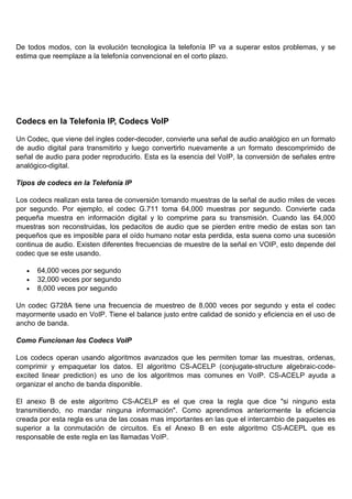 De todos modos, con la evolución tecnologica la telefonía IP va a superar estos problemas, y se
estima que reemplaze a la telefonía convencional en el corto plazo.




Codecs en la Telefonia IP, Codecs VoIP

Un Codec, que viene del ingles coder-decoder, convierte una señal de audio analógico en un formato
de audio digital para transmitirlo y luego convertirlo nuevamente a un formato descomprimido de
señal de audio para poder reproducirlo. Esta es la esencia del VoIP, la conversión de señales entre
analógico-digital.

Tipos de codecs en la Telefonía IP

Los codecs realizan esta tarea de conversión tomando muestras de la señal de audio miles de veces
por segundo. Por ejemplo, el codec G.711 toma 64,000 muestras por segundo. Convierte cada
pequeña muestra en información digital y lo comprime para su transmisión. Cuando las 64,000
muestras son reconstruidas, los pedacitos de audio que se pierden entre medio de estas son tan
pequeños que es imposible para el oído humano notar esta perdida, esta suena como una sucesión
continua de audio. Existen diferentes frecuencias de muestre de la señal en VOIP, esto depende del
codec que se este usando.

   •   64,000 veces por segundo
   •   32,000 veces por segundo
   •   8,000 veces por segundo

Un codec G728A tiene una frecuencia de muestreo de 8,000 veces por segundo y esta el codec
mayormente usado en VoIP. Tiene el balance justo entre calidad de sonido y eficiencia en el uso de
ancho de banda.

Como Funcionan los Codecs VoIP

Los codecs operan usando algoritmos avanzados que les permiten tomar las muestras, ordenas,
comprimir y empaquetar los datos. El algoritmo CS-ACELP (conjugate-structure algebraic-code-
excited linear prediction) es uno de los algoritmos mas comunes en VoIP. CS-ACELP ayuda a
organizar el ancho de banda disponible.

El anexo B de este algoritmo CS-ACELP es el que crea la regla que dice "si ninguno esta
transmitiendo, no mandar ninguna información". Como aprendimos anteriormente la eficiencia
creada por esta regla es una de las cosas mas importantes en las que el intercambio de paquetes es
superior a la conmutación de circuitos. Es el Anexo B en este algoritmo CS-ACEPL que es
responsable de este regla en las llamadas VoIP.
 