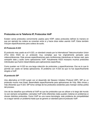 Protocolos en la Telefonia IP, Protocolos VoIP

Existen varios protocolos comúnmente usados para VOIP, estos protocolos definen la manera en
que por ejemplo los codecs se conectan entre si y hacia otras redes usando VoIP. Estos también
incluyen especificaciones para codecs de audio.

El Protocolo H.323

El protocolo mas usado es el H.323, un standard creado por la International Telecomunication Union
(ITU) (link) H323 es un protocolo muy complejo que fue originalmente pensado para
videoconferencias. Este provee especificaciones para conferencias interactivas en tiempo real, para
compartir data y audio como aplicaciones VoIP. Actualmente H323 incorpora muchos protocolos
individuales que fueron desarrollados para aplicaciones específicas.

Como pueden ver H.323 es una larga colección de protocolos y especificaciones. Eso es lo que lo
permite ser usado en tantas aplicaciones. El problema con H.323 es que no fue específicamente
dirigido a VoIP.

El protocolo SIP

Una alternativa al H.323 surgió con el desarrollo del Session Initiation Protocol (SIP). SIP es un
protocolo mucho mas lineal, desarrollado específicamente para aplicaciones de Voip. Más chicas y
más eficientes que H.323. SIP toma ventaja de los protocolos existentes para manejar ciertas partes
del proceso.

Uno de los desafíos que enfrenta el VoIP es que los protocolos que se utilizan a lo largo del mundo
no son siempre compatibles. Llamadas VoIP entre diferentes redes pueden meterse en problemas si
chocan distintos protocolos. Como VoIP es una nueva tecnología, este problema de compatibilidad
va a seguir siendo un problema hasta que se genere un standard para el protocolo VoIP.
 