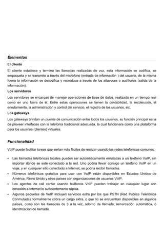 Elementos
El cliente
El cliente establece y termina las llamadas realizadas de voz, esta información se codifica, se
empaqueta y se transmite a través del micrófono (entrada de información ) del usuario, de la misma
forma la información se decodifica y reproduce a través de los altavoces o audífonos (salida de la
información).
Los servidores
Los servidores se encargan de manejar operaciones de base de datos, realizado en un tiempo real
como en uno fuera de él. Entre estas operaciones se tienen la contabilidad, la recolección, el
enrutamiento, la administración y control del servicio, el registro de los usuarios, etc.
Los gateways
Los gateways brindan un puente de comunicación entre todos los usuarios, su función principal es la
de proveer interfaces con la telefonía tradicional adecuada, la cual funcionara como una plataforma
para los usuarios (clientes) virtuales.


Funcionalidad

VoIP puede facilitar tareas que serían más fáciles de realizar usando las redes telefónicas comunes:

   Las llamadas telefónicas locales pueden ser automáticamente enrutadas a un teléfono VoIP, sin
    importar dónde se esté conectado a la red. Uno podría llevar consigo un teléfono VoIP en un
    viaje, y en cualquier sitio conectado a Internet, se podría recibir llamadas.
   Números telefónicos gratuitos para usar con VoIP están disponibles en Estados Unidos de
    América, Reino Unido y otros países con organizaciones de usuarios VoIP.
   Los agentes de call center usando teléfonos VoIP pueden trabajar en cualquier lugar con
    conexión a Internet lo suficientemente rápida.
   Algunos paquetes de VoIP incluyen servicios extra por los que PSTN (Red Publica Telefónica
    Conmutada) normalmente cobra un cargo extra, o que no se encuentran disponibles en algunos
    países, como son las llamadas de 3 a la vez, retorno de llamada, remarcación automática, o
    identificación de llamada.
 