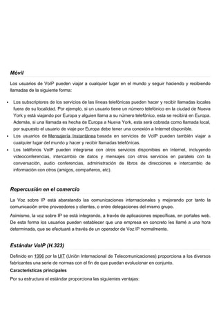 Móvil

    Los usuarios de VoIP pueden viajar a cualquier lugar en el mundo y seguir haciendo y recibiendo
    llamadas de la siguiente forma:

    Los subscriptores de los servicios de las líneas telefónicas pueden hacer y recibir llamadas locales
     fuera de su localidad. Por ejemplo, si un usuario tiene un número telefónico en la ciudad de Nueva
     York y está viajando por Europa y alguien llama a su número telefónico, esta se recibirá en Europa.
     Además, si una llamada es hecha de Europa a Nueva York, esta será cobrada como llamada local,
     por supuesto el usuario de viaje por Europa debe tener una conexión a Internet disponible.
    Los usuarios de Mensajería Instantánea basada en servicios de VoIP pueden también viajar a
     cualquier lugar del mundo y hacer y recibir llamadas telefónicas.
    Los teléfonos VoIP pueden integrarse con otros servicios disponibles en Internet, incluyendo
     videoconferencias, intercambio de datos y mensajes con otros servicios en paralelo con la
     conversación, audio conferencias, administración de libros de direcciones e intercambio de
     información con otros (amigos, compañeros, etc).



    Repercusión en el comercio

    La Voz sobre IP está abaratando las comunicaciones internacionales y mejorando por tanto la
    comunicación entre proveedores y clientes, o entre delegaciones del mismo grupo.

    Asimismo, la voz sobre IP se está integrando, a través de aplicaciones específicas, en portales web.
    De esta forma los usuarios pueden establecer que una empresa en concreto les llamé a una hora
    determinada, que se efectuará a través de un operador de Voz IP normalmente.


    Estándar VoIP (H.323)

    Definido en 1996 por la UIT (Unión Internacional de Telecomunicaciones) proporciona a los diversos
    fabricantes una serie de normas con el fin de que puedan evolucionar en conjunto.
    Características principales
    Por su estructura el estándar proporciona las siguientes ventajas:
 