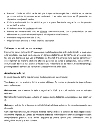    Permite controlar el tráfico de la red, por lo que se disminuyen las posibilidades de que se
    produzcan caídas importantes en el rendimiento. Las redes soportadas en IP presentan las
    siguientes ventajas adicionales:
   Es independiente del tipo de red física que lo soporta. Permite la integración con las grandes
    redes de IP actuales.
   Es independiente del hardware utilizado.
   Permite ser implementado tanto en software como en hardware, con la particularidad de que
    el hardware supondría eliminar el impacto inicial para el usuario común.
   Permite la integración de Vídeo y TPV.
   Proporciona un enlace a la red de telefonía tradicional.


VoIP no es un servicio, es una tecnología
En muchos países del mundo, IP ha generado múltiples discordias, entre lo territorial y lo legal sobre
esta tecnología, está claro y debe quedar en claro que la tecnología de VoIP no es un servicio como
tal, sino una tecnología que usa el Protocolo de Internet (IP) a través de la cual se comprimen y
descomprimen de manera altamente eficiente paquetes de datos o datagramas, para permitir la
comunicación de dos o más clientes a través de una red como la red de Internet. Con esta tecnología
pueden prestarse servicios de Telefonía o Videoconferencia, entre otros.


Arquitectura de red
El propio Estándar define tres elementos fundamentales en su estructura:

Terminales: son los sustitutos de los actuales teléfonos. Se pueden implementar tanto en software
como en hardware.

Gatekeepers: son el centro de toda la organización VoIP, y son el sustituto para las actuales
centrales.
Normalmente implementan por software, en caso de existir, todas las comunicaciones que pasen por
él.

Gateways: se trata del enlace con la red telefónica tradicional, actuando de forma transparente para
el usuario.
Con estos tres elementos, la estructura de la red VoIP podría ser la conexión de dos delegaciones de
una misma empresa. La ventaja es inmediata: todas las comunicaciones entre las delegaciones son
completamente gratuitas. Este mismo esquema se podría aplicar para proveedores, con el
consiguiente ahorro que esto conlleva.
 