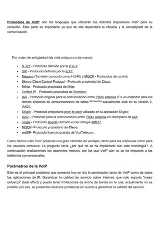 Protocolos de VoIP: son los lenguajes que utilizarán los distintos dispositivos VoIP para su
conexión. Esta parte es importante ya que de ella dependerá la eficacia y la complejidad de la
comunicación.




   Por orden de antigüedad (de más antiguo a más nuevo):

         H.323 - Protocolo definido por la ITU-T;
         SIP - Protocolo definido por la IETF;
         Megaco (También conocido como H.248) y MGCP - Protocolos de control;
         Skinny Client Control Protocol - Protocolo propiedad de Cisco;
         MiNet - Protocolo propiedad de Mitel;
         CorNet-IP - Protocolo propiedad de Siemens;
         IAX - Protocolo original para la comunicación entre PBXs Asterisk (Es un estándar para los
          demás sistemas de comunicaciones de datos,[cita requerida] actualmente está en su versión 2,
          IAX2);
         Skype - Protocolo propietario peer-to-peer utilizado en la aplicación Skype;
         IAX2 - Protocolo para la comunicación entre PBXs Asterisk en reemplazo de IAX;
         Jingle - Protocolo abierto utilizado en tecnología XMPP;
         MGCP- Protocolo propietario de Cisco;
         weSIP- Protocolo licencia gratuita de VozTelecom.

Como hemos visto VoIP presenta una gran cantidad de ventajas, tanto para las empresas como para
los usuarios comunes. La pregunta sería ¿por qué no se ha implantado aún esta tecnología?. A
continuación analizaremos los aparentes motivos, por los que VoIP aún no se ha impuesto a las
telefonías convencionales.


Parámetros de la VoIP
Este es el principal problema que presenta hoy en día la penetración tanto de VoIP como de todas
las aplicaciones de IP. Garantizar la calidad de servicio sobre Internet, que solo soporta "mejor
esfuerzo" (best effort) y puede tener limitaciones de ancho de banda en la ruta, actualmente no es
posible; por eso, se presentan diversos problemas en cuanto a garantizar la calidad del servicio.
 