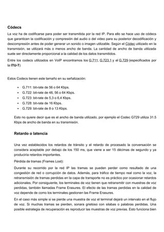 Códecs
La voz ha de codificarse para poder ser transmitida por la red IP. Para ello se hace uso de códecs
que garanticen la codificación y compresión del audio o del video para su posterior decodificación y
descompresión antes de poder generar un sonido o imagen utilizable. Según el Códec utilizado en la
transmisión, se utilizará más o menos ancho de banda. La cantidad de ancho de banda utilizada
suele ser directamente proporcional a la calidad de los datos transmitidos.

Entre los codecs utilizados en VoIP encontramos los G.711, G.723.1 y el G.729 (especificados por
la ITU-T)



Estos Codecs tienen este tamaño en su señalización:

         G.711: bit-rate de 56 o 64 Kbps.
         G.722: bit-rate de 48, 56 o 64 Kbps.
         G.723: bit-rate de 5,3 o 6,4 Kbps.
         G.728: bit-rate de 16 Kbps.
         G.729: bit-rate de 8 o 13 Kbps.

    Esto no quiere decir que es el ancho de banda utilizado, por ejemplo el Codec G729 utiliza 31.5
    Kbps de ancho de banda en su transmisión.


    Retardo o latencia

    Una vez establecidos los retardos de tránsito y el retardo de procesado la conversación se
    considera aceptable por debajo de los 150 ms, que viene a ser 15 décimas de segundo y ya
    produciría retardos importantes.

    Pérdida de tramas (Frames Lost):

    Durante su recorrido por la red IP las tramas se pueden perder como resultado de una
    congestión de red o corrupción de datos. Además, para tráfico de tiempo real como la voz, la
    retransmisión de tramas perdidas en la capa de transporte no es práctico por ocasionar retardos
    adicionales. Por consiguiente, los terminales de voz tienen que retransmitir con muestras de voz
    perdidas, también llamadas Frame Erasures. El efecto de las tramas perdidas en la calidad de
    voz depende de como los terminales gestionen las Frame Erasures.

    En el caso más simple si se pierde una muestra de voz el terminal dejará un intervalo en el flujo
    de voz. Si muchas tramas se pierden, sonara grietoso con silabas o palabras perdidas. Una
    posible estrategia de recuperación es reproducir las muestras de voz previas. Esto funciona bien
 