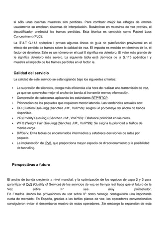 si sólo unas cuantas muestras son perdidas. Para combatir mejor las ráfagas de errores
       usualmente se emplean sistemas de interpolación. Basándose en muestras de voz previas, el
       decodificador predecirá las tramas perdidas. Esta técnica es conocida como Packet Loss
       Concealment (PLC).

       La ITU-T G.113 apéndice I provee algunas líneas de guía de planificación provisional en el
       efecto de perdida de tramas sobre la calidad de voz. El impacto es medido en términos de Ie, el
       factor de deterioro. Este es un número en el cual 0 significa no deterioro. El valor más grande de
       Ie significa deterioro más severo. La siguiente tabla está derivada de la G.113 apéndice I y
       muestra el impacto de las tramas perdidas en el factor Ie.


       Calidad del servicio
       La calidad de este servicio se está logrando bajo los siguientes criterios:

        La supresión de silencios, otorga más eficiencia a la hora de realizar una transmisión de voz,
         ya que se aprovecha mejor el ancho de banda al transmitir menos información.
        Compresión de cabeceras aplicando los estándares RTP/RTCP.
        Priorización de los paquetes que requieran menor latencia. Las tendencias actuales son:
        CQ (Custom Queuing) (Sánchez J.M:, VoIP'99): Asigna un porcentaje del ancho de banda
         disponible.
        PQ (Priority Queuing) (Sánchez J.M:, VoIP'99): Establece prioridad en las colas.
        WFQ (Weight Fair Queuing) (Sánchez J.M:, VoIP'99): Se asigna la prioridad al tráfico de
         menos carga.
        DiffServ: Evita tablas de encaminados intermedios y establece decisiones de rutas por
         paquete.
        La implantación de IPv6, que proporciona mayor espacio de direccionamiento y la posibilidad
         de tunneling.




   Perspectivas a futuro


El ancho de banda creciente a nivel mundial, y la optimización de los equipos de capa 2 y 3 para
garantizar el QoS (Quality of Service) de los servicios de voz en tiempo real hace que el futuro de la
Voz               sobre               IP               sea             muy               prometedor.
En Estados Unidos los proveedores de voz sobre IP como Vonage consiguieron una importante
cuota de mercado. En España, gracias a las tarifas planas de voz, los operadores convencionales
consiguieron evitar el desembarco masivo de estos operadores. Sin embargo la expansión de esta
 