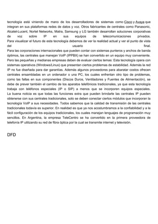 tecnología está viniendo de mano de los desarrolladores de sistemas como Cisco y Avaya que
integran en sus plataformas redes de datos y voz. Otros fabricantes de centrales como Panasonic,
Alcatel-Lucent, Nortel Networks, Matra, Samsung y LG también desarrollan soluciones corporativas
de      voz     sobre      IP     en     sus    equipos    de       telecomunicaciones       privados.
Para visualizar el futuro de esta tecnología debemos de ver la realidad actual y ver el punto de vista
del                                            usuario                                            final.
Para las corporaciones internacionales que pueden contar con sistemas punteros y anchos de banda
óptimos, las centrales que manejan VoIP (IPPBX) se han convertido en un equipo muy conveniente.
Pero las pequeñas y medianas empresas deben de evaluar ciertos temas: Esta tecnología opera con
sistemas operativos (Windows/Linux) que presentan ciertos problemas de estabilidad. Además la red
IP no fue diseñada para dar garantías. Además algunos proveedores para abaratar costos ofrecen
centrales ensambladas en un ordenador o una PC, los cuales enfrentan otro tipo de problemas,
como las fallas en sus componentes (Discos Duros, Ventiladores y Fuentes de Alimentación), se
debe de prever también el cambio de los aparatos telefónicos tradicionales, ya que esta tecnología
trabaja con teléfonos especiales (IP o SIP) a menos que se incorporen equipos especiales.
La buena noticia es que todas las funciones extra que pueden brindarle las centrales IP pueden
obtenerse con sus centrales tradicionales, solo se deben conectar ciertos módulos que incorporan la
tecnología VoIP a sus necesidades. Todos sabemos que la calidad de transmisión de las centrales
tradicionales todavía es superior. En realidad es que ya nos acostumbramos a la confiabilidad y a la
fácil configuración de los equipos tradicionales, los cuales manejan lenguajes de programación muy
sencillos. En Argentina, la empresa TeleCentro se ha convertido en la primera proveedora de
telefonía IP utilizando su red de fibra óptica por la cual se transmite internet y televisión.


DFD
 