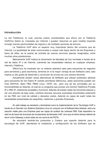 Introducción

La red Telefónica, la cual, acarrea costos considerables que ahora con la Telefonía
VoIP(Voz Sobre Ip, Llamadas por Internet ) pueden reducirse en gran medida trayendo
consigo nuevas oportunidades de negocio y de múltiples opciones de servicio.
         La Telefonía VoIP abre un espacio muy importante dentro del universo que es
Internet. La posibilidad de estar comunicados a costos más bajos dentro de las Empresas y
fuera de ellas, es la puerta de entrada de nuevos servicios apenas imaginados, entre
muchas otras prestaciones.
         Básicamente VoIP implica la transmisión de llamadas de Voz normales a través de la
red de datos IP o de Internet, cubriendo las necesidades básicas en cualquier empresa:
Internet y Telefonía.
         GNU/Linux ha mostrado ser un sistema operativo apto para soluciones de negocios
para servidores y para escritorios, teniendo en sí la mayor ventaja de ser Software Libre, esto
implica un alto grado de desarrollo y corrección de errores de una manera eficiente.
         Actualmente existen varias alternativas de Software que utilizan protocolos abiertos
para soluciones de Voz Sobre IP usando servidores GNU/Linux, estas soluciones pueden ser
Free SWITCH, Open PBX, PBX4 Linux, YATE, etc., pero una de las principales por su
funcionabilidad es Asterisk, el cual es un programa que provee una Central Telefónica Privada
IP o PBX IP, totalmente escalable y funcional. Además de poseer todas las funciones básicas y
ser una solución de bajo costo, contiene diversos recursos avanzados encontrados solamente
en las PBX con nivel de calidad y elevados costos. Asterisk es capaz de suplir todas las
necesidades presentadas por pequeñas, medianas y grandes Empresas.


         En este trabajo se estudiará y demostrará como la implementación de la Tecnología VoIP a
través de un Servidor con Sistema Operativo Linux en conjunto con el Software libre Asterisk, será una
solución viable para una Empresa para ser capaz de sustituir las costosas PBX. Este dispositivo no
solo ha de hacer las funciones de enrutamiento de llamadas VoIP, sino que al mismo tiempo deberá de
servir como Gateway a otras redes de voz como la red PSTN.
         Se estudiará también los protocolos y Codecs que soporta Asterisk para la
tecnología de VoIP, abordando la instalación y configuración de los Software que se
 