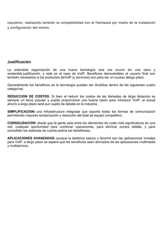 requieren, realizando también la compatibilidad con el Hardware por medio de la instalación
y configuración del mismo.




Justificación

La extendida organización de una nueva tecnología rara vez ocurre sin una clara y
sostenible justificación, y este es el caso de VoIP. Beneficios demostrables al usuario final son
también necesarios si los productos deVoIP (y servicios) son para ser un suceso alargo plazo.

Generalmente los beneficios de la tecnología pueden ser divididos dentro de las siguientes cuatro
categorías:

REDUCCION DE COSTOS: Si bien el reducir los costos de las llamadas de larga distancia es
siempre un tema popular y puede proporcionar una buena razón para introducir VoIP, el actual
ahorro a largo plazo será aun sujeto de debate en la industria.

SIMPLIFICACION: una infraestructura integrada que soporta todas las formas de comunicación
permitiendo mayores tandarización y reducción del total de equipo competitivo.

CONSOLIDACION: desde que la gente esta entre los elementos de costo más significativos en una
red, cualquier oportunidad para combinar operaciones, para eliminar puntos defalla, y para
consolidar los sistemas de cuenta podría ser beneficioso.

APLICACIONES AVANZADAS: aunque la telefonía básica y facsímil son las aplicaciones iniciales
para VoIP, a largo plazo se espera que los beneficios sean derivados de las aplicaciones multimedia
y multiservicio.
 