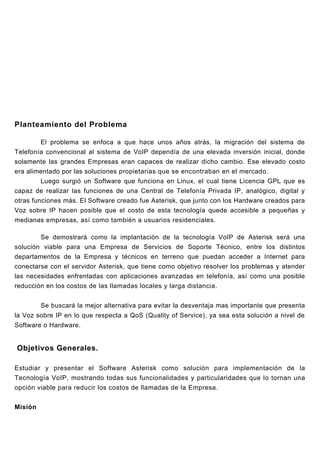 Planteamiento del Problema

         El problema se enfoca a que hace unos años atrás, la migración del sistema de
Telefonía convencional al sistema de VoIP dependía de una elevada inversión inicial, donde
solamente las grandes Empresas eran capaces de realizar dicho cambio. Ese elevado costo
era alimentado por las soluciones propietarias que se encontraban en el mercado.
         Luego surgió un Software que funciona en Linux, el cual tiene Licencia GPL que es
capaz de realizar las funciones de una Central de Telefonía Privada IP, analógico, digital y
otras funciones más. El Software creado fue Asterisk, que junto con los Hardware creados para
Voz sobre IP hacen posible que el costo de esta tecnología quede accesible a pequeñas y
medianas empresas, así como también a usuarios residenciales.

         Se demostrará como la implantación de la tecnología VoIP de Asterisk será una
solución viable para una Empresa de Servicios de Soporte Técnico, entre los distintos
departamentos de la Empresa y técnicos en terreno que puedan acceder a Internet para
conectarse con el servidor Asterisk, que tiene como objetivo resolver los problemas y atender
las necesidades enfrentadas con aplicaciones avanzadas en telefonía, así como una posible
reducción en los costos de las llamadas locales y larga distancia.


         Se buscará la mejor alternativa para evitar la desventaja mas importante que presenta
la Voz sobre IP en lo que respecta a QoS (Quality of Service), ya sea esta solución a nivel de
Software o Hardware.


Objetivos Generales.

Estudiar y presentar el Software Asterisk como solución para implementación de la
Tecnología VoIP, mostrando todas sus funcionalidades y particularidades que lo tornan una
opción viable para reducir los costos de llamadas de la Empresa.


Misión
 