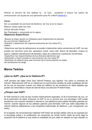Ofrecer el servicio de Voz ip(Boss Ip , Ip Vox) , ayudando a reducir los costos de
comunicación con ayuda de una aplicación para Pc o Movil (Asterisk ).


Visión
Ser un prestador de servicios de telefonia de Voz Ip en la region .
Reducir costos cada vez mas.
Utilizar Servidor Propio
Ser Prestigado y reconocido en la region.
Objetivos Específicos .

-Buscar la mejor opción en Hardware para implementar la solución
de una Central Telefónica IP
-Estudiar y determinar los mejores protocolos de Voz sobre IP y
codecs.
-Determinar qué tipo de aplicaciones se pueden implementar sobre conexiones de VoIP, los que
pueden ser servicios como fax, operadora virtual, voice mail, desvío de llamadas, música en
espera, CallerID (identificación de llamada), salas de conferencia o grabación de llamadas.
-Especificar los requerimientos de los diversos elementos que
interactúan y hacen posible la comunicación de Voz sobre IP.
-Gestionar el sistema para que funcione de la forma óptima en todas
las condiciones de carga.


Marco Teórico

¿Que es VoIP? ¿Que es la Telefonía IP?

VoIP proviene del ingles Voice Over Internet Protocol, que significa "voz sobre un protocolo de
internet". Básicamente VoIP es un método por el cual tomando señales de audio analógicas del tipo
de las que se escuchan cuando uno habla por teléfono se las transforma en datos digitales que
pueden ser transmitidos a través de internet hacia una dirección IP determinada.

¿Porque usar VoIP?

El VoIP permite la unión de dos mundos históricamente separados, el de la transmisión de voz y el
de la transmisión de datos. Entonces, el VoIP no es un servicio sino una tecnología. VoIP puede
transformar una conexión standard a internet en una plataforma para realizar llamadas gratuitas por
internet. Usando algunos de los software gratuitos para llamadas VoIP que están disponibles en
internet estamos salteándonos a las compañías tradicionales de telefonía, y por consiguiente, sus
tarifas.

En el pasado, las conversaciones mediante VoIP solían ser de baja calidad, esto se vio superado por
la tecnología actual y la proliferación de conexiones de banda ancha, hasta tal punto llego la
expansión de la telefonía ip que existe la posibilidad de que usted sin saberlo ya haya utilizado un
 