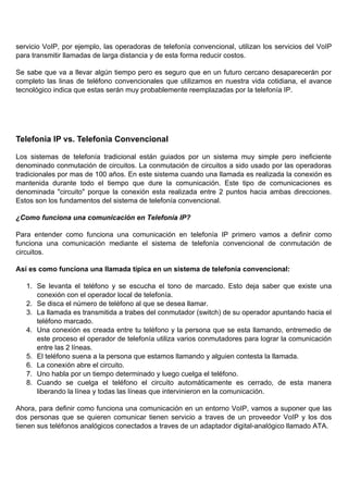 servicio VoIP, por ejemplo, las operadoras de telefonía convencional, utilizan los servicios del VoIP
para transmitir llamadas de larga distancia y de esta forma reducir costos.

Se sabe que va a llevar algún tiempo pero es seguro que en un futuro cercano desaparecerán por
completo las linas de teléfono convencionales que utilizamos en nuestra vida cotidiana, el avance
tecnológico indica que estas serán muy probablemente reemplazadas por la telefonía IP.




Telefonia IP vs. Telefonia Convencional

Los sistemas de telefonía tradicional están guiados por un sistema muy simple pero ineficiente
denominado conmutación de circuitos. La conmutación de circuitos a sido usado por las operadoras
tradicionales por mas de 100 años. En este sistema cuando una llamada es realizada la conexión es
mantenida durante todo el tiempo que dure la comunicación. Este tipo de comunicaciones es
denominada "circuito" porque la conexión esta realizada entre 2 puntos hacia ambas direcciones.
Estos son los fundamentos del sistema de telefonía convencional.

¿Como funciona una comunicación en Telefonía IP?

Para entender como funciona una comunicación en telefonía IP primero vamos a definir como
funciona una comunicación mediante el sistema de telefonía convencional de conmutación de
circuitos.

Así es como funciona una llamada típica en un sistema de telefonía convencional:

   1. Se levanta el teléfono y se escucha el tono de marcado. Esto deja saber que existe una
      conexión con el operador local de telefonía.
   2. Se disca el número de teléfono al que se desea llamar.
   3. La llamada es transmitida a trabes del conmutador (switch) de su operador apuntando hacia el
      teléfono marcado.
   4. Una conexión es creada entre tu teléfono y la persona que se esta llamando, entremedio de
      este proceso el operador de telefonía utiliza varios conmutadores para lograr la comunicación
      entre las 2 líneas.
   5. El teléfono suena a la persona que estamos llamando y alguien contesta la llamada.
   6. La conexión abre el circuito.
   7. Uno habla por un tiempo determinado y luego cuelga el teléfono.
   8. Cuando se cuelga el teléfono el circuito automáticamente es cerrado, de esta manera
      liberando la línea y todas las líneas que intervinieron en la comunicación.

Ahora, para definir como funciona una comunicación en un entorno VoIP, vamos a suponer que las
dos personas que se quieren comunicar tienen servicio a traves de un proveedor VoIP y los dos
tienen sus teléfonos analógicos conectados a traves de un adaptador digital-analógico llamado ATA.
 
