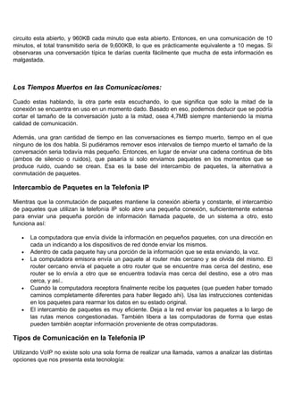 circuito esta abierto, y 960KB cada minuto que esta abierto. Entonces, en una comunicación de 10
minutos, el total transmitido seria de 9,600KB, lo que es prácticamente equivalente a 10 megas. Si
observaras una conversación típica te darías cuenta fácilmente que mucha de esta información es
malgastada.



Los Tiempos Muertos en las Comunicaciones:

Cuado estas hablando, la otra parte esta escuchando, lo que significa que solo la mitad de la
conexión se encuentra en uso en un momento dado. Basado en eso, podemos deducir que se podría
cortar el tamaño de la conversación justo a la mitad, osea 4,7MB siempre manteniendo la misma
calidad de comunicación.

Además, una gran cantidad de tiempo en las conversaciones es tiempo muerto, tiempo en el que
ninguno de los dos habla. Si pudiéramos remover esos intervalos de tiempo muerto el tamaño de la
conversación seria todavía más pequeño. Entonces, en lugar de enviar una cadena continua de bits
(ambos de silencio o ruidos), que pasaría si solo enviamos paquetes en los momentos que se
produce ruido, cuando se crean. Esa es la base del intercambio de paquetes, la alternativa a
conmutación de paquetes.

Intercambio de Paquetes en la Telefonia IP

Mientras que la conmutación de paquetes mantiene la conexión abierta y constante, el intercambio
de paquetes que utilizan la telefonía IP solo abre una pequeña conexión, suficientemente extensa
para enviar una pequeña porción de información llamada paquete, de un sistema a otro, esto
funciona así:

   •   La computadora que envía divide la información en pequeños paquetes, con una dirección en
       cada un indicando a los dispositivos de red donde enviar los mismos.
   •   Adentro de cada paquete hay una porción de la información que se esta enviando, la voz.
   •   La computadora emisora envía un paquete al router más cercano y se olvida del mismo. El
       router cercano envía el paquete a otro router que se encuentre mas cerca del destino, ese
       router se lo envía a otro que se encuentra todavía mas cerca del destino, ese a otro mas
       cerca, y así..
   •   Cuando la computadora receptora finalmente recibe los paquetes (que pueden haber tomado
       caminos completamente diferentes para haber llegado ahi). Usa las instrucciones contenidas
       en los paquetes para rearmar los datos en su estado original.
   •   El intercambio de paquetes es muy eficiente. Deja a la red enviar los paquetes a lo largo de
       las rutas menos congestionadas. También libera a las computadoras de forma que estas
       pueden también aceptar información proveniente de otras computadoras.

Tipos de Comunicación en la Telefonia IP

Utilizando VoIP no existe solo una sola forma de realizar una llamada, vamos a analizar las distintas
opciones que nos presenta esta tecnología:
 