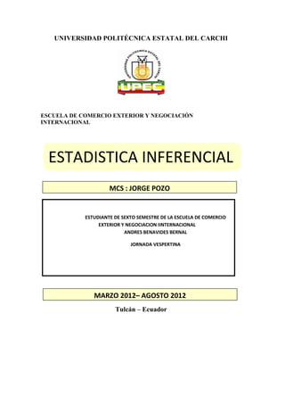 UNIVERSIDAD POLITÉCNICA ESTATAL DEL CARCHI




ESCUELA DE COMERCIO EXTERIOR Y NEGOCIACIÓN
INTERNACIONAL




  ESTADISTICA INFERENCIAL
                     MCS : JORGE POZO


            ESTUDIANTE DE SEXTO SEMESTRE DE LA ESCUELA DE COMERCIO
                 EXTERIOR Y NEGOCIACION IINTERNACIONAL
                           ANDRES BENAVIDES BERNAL

                             JORNADA VESPERTINA




               MARZO 2012– AGOSTO 2012
                       Tulcán – Ecuador
 