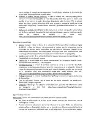 nuevo nombre de paquete y una nueva clave. También debes actualizar la descripción de
la aplicación original y eliminar su publicación.
Borrador de archivo APK de aplicación: al subir un archivo APK, este se puede guardar
como un borrador mientras editas el resto de aspectos de la lista. Verás un botón para
guardar el borrador en el cuadro de diálogo después de subir el archivo APK. Si quieres
añadir una nueva versión del archivo APK, pero no quieres publicarla, accede de forma
inmediata a Google Play, cambia al modo avanzado y guarda tu nuevo archivo APK como
borrador.
Capturas de pantalla: son obligatorias dos capturas de pantalla y se pueden utilizar otras
seis de forma opcional. Consulta el artículo sobre gráficos para obtener más información
sobre
las
capturas
de
pantalla
y
los
iconos
aquí:
https://support.google.com/googleplay/android-developer/answer/1078870
Especificación de detalles:
Idioma: sirve para indicar el idioma de tu aplicación. El idioma predeterminado es el inglés
de EE.UU. La lista de idiomas irá aumentando a medida que los dispositivos con la
tecnología de Android estén disponibles en más idiomas. Asimismo, puedes incluir
traducciones del nombre y de la descripción de la aplicación para promocionarla para
usuarios que hablen otros idiomas. Las traducciones se mostrarán en Google Play.
Nombre: es el nombre de tu aplicación tal como te gustaría que apareciera en Google Play.
Puedes añadir un nombre por idioma.
Descripción: es la descripción de tu aplicación que se verá en Google Play. En este campo,
puedes utilizar un máximo de 4.000 caracteres.
Cambios recientes: la función de cambios recientes te ofrece la oportunidad de añadir
notas sobre los cambios específicos de la versión más reciente de tu aplicación. Utiliza el
campo de cambios recientes para informar a tus usuarios sobre los cambios que has hecho
en la aplicación. Para más información sobre éste punto consulta este link:
https://support.google.com/googleplay/android-developer/answer/189724
Texto promocional: es el texto situado junto al gráfico promocional en lugares destacados
de Google Play.
Tipo de aplicación: Google Play se divide en dos tipos principales de aplicaciones:
Aplicaciones y Juegos. Elige uno.
Categoría: debes elegir una categoría para la aplicación. Consulta más información sobre
las categorías en éste link: https://support.google.com/googleplay/androiddeveloper/answer/113475
Opciones de publicación:
Ubicaciones: son las ubicaciones en las que puedes distribuir tus aplicaciones.
No todas las ubicaciones de la lista actual tienen usuarios con dispositivos con la
tecnología de Android.
Puedes seleccionar ubicaciones de forma individual o la opción Todas las ubicaciones
actuales y futuras. Esta opción significa que se añadirán más ubicaciones de distribución a
medida que las vayamos habilitando para tu aplicación. Antes de comprobar esta opción,

 