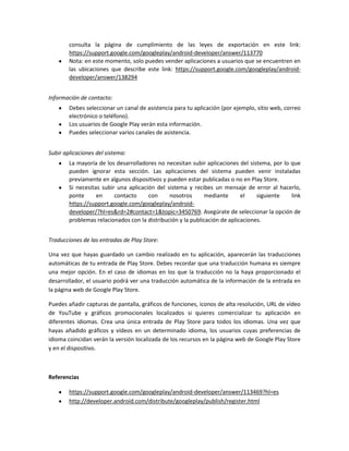 consulta la página de cumplimiento de las leyes de exportación en este link:
https://support.google.com/googleplay/android-developer/answer/113770
Nota: en este momento, solo puedes vender aplicaciones a usuarios que se encuentren en
las ubicaciones que describe este link: https://support.google.com/googleplay/androiddeveloper/answer/138294
Información de contacto:
Debes seleccionar un canal de asistencia para tu aplicación (por ejemplo, sitio web, correo
electrónico o teléfono).
Los usuarios de Google Play verán esta información.
Puedes seleccionar varios canales de asistencia.
Subir aplicaciones del sistema:
La mayoría de los desarrolladores no necesitan subir aplicaciones del sistema, por lo que
pueden ignorar esta sección. Las aplicaciones del sistema pueden venir instaladas
previamente en algunos dispositivos y pueden estar publicadas o no en Play Store.
Si necesitas subir una aplicación del sistema y recibes un mensaje de error al hacerlo,
ponte
en
contacto
con
nosotros
mediante
el
siguiente
link
https://support.google.com/googleplay/androiddeveloper/?hl=es&rd=2#contact=1&topic=3450769. Asegúrate de seleccionar la opción de
problemas relacionados con la distribución y la publicación de aplicaciones.
Traducciones de las entradas de Play Store:
Una vez que hayas guardado un cambio realizado en tu aplicación, aparecerán las traducciones
automáticas de tu entrada de Play Store. Debes recordar que una traducción humana es siempre
una mejor opción. En el caso de idiomas en los que la traducción no la haya proporcionado el
desarrollador, el usuario podrá ver una traducción automática de la información de la entrada en
la página web de Google Play Store.
Puedes añadir capturas de pantalla, gráficos de funciones, iconos de alta resolución, URL de vídeo
de YouTube y gráficos promocionales localizados si quieres comercializar tu aplicación en
diferentes idiomas. Crea una única entrada de Play Store para todos los idiomas. Una vez que
hayas añadido gráficos y vídeos en un determinado idioma, los usuarios cuyas preferencias de
idioma coincidan verán la versión localizada de los recursos en la página web de Google Play Store
y en el dispositivo.

Referencias
https://support.google.com/googleplay/android-developer/answer/113469?hl=es
http://developer.android.com/distribute/googleplay/publish/register.html

 