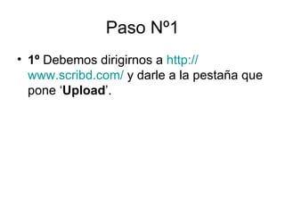 Paso Nº1 1º  Debemos dirigirnos a  http :// www.scribd.com /  y darle a la pestaña que pone ‘ Upload ’.  