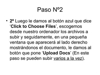 Paso Nº2 2º  Luego le damos al botón azul que dice ‘ Click to Choose Files ’, escogemos desde nuestro ordenador los archivos a subir y seguidamente, en una pequeña ventana que aparecerá al lado derecho mostrándonos el documento, le damos al botón que pone ‘ Upload Docs ’ (En este paso se pueden subir  varios a la vez ).  