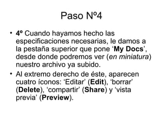 Paso Nº4 4º  Cuando hayamos hecho las especificaciones necesarias, le damos a la pestaña superior que pone ‘ My Docs ’, desde donde podremos ver ( en miniatura ) nuestro archivo ya subido. Al extremo derecho de éste, aparecen cuatro íconos: ‘Editar’ ( Edit ), ‘borrar’ ( Delete ), ‘compartir’ ( Share ) y ‘vista previa’ ( Preview ). 