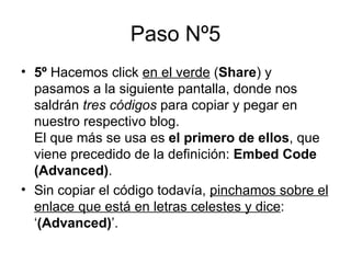 Paso Nº5 5º  Hacemos click  en el verde  ( Share ) y pasamos a la siguiente pantalla, donde nos saldrán  tres códigos  para copiar y pegar en nuestro respectivo blog. El que más se usa es  el primero de ellos , que viene precedido de la definición:  Embed Code   (Advanced) . Sin copiar el código todavía,  pinchamos sobre el enlace que está en letras celestes y dice : ‘ (Advanced) ’. 