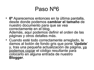 Paso Nº6 6º  Aparecemos entonces en la última pantalla, desde donde podemos  cambiar el tamaño  de nuestro documento para que se vea correctamente en el blog. Además, aquí podemos definir el  orden  de las páginas y otros detalles más. Cuando esté todo correctamente arreglado, le damos al botón de fondo gris que pone ‘ Update ’ y, tras una pequeña actualización de página,  ya podemos copiar  el código resultante para colocarlo en alguna entrada de nuestro  Blogger . 
