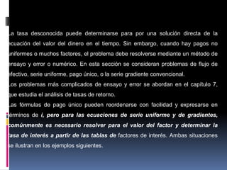 -Cálculos de tasas de interés desconocidas.
La tasa desconocida puede determinarse para por una solución directa de la
ecuación del valor del dinero en el tiempo. Sin embargo, cuando hay pagos no
uniformes o muchos factores, el problema debe resolverse mediante un método de
ensayo y error o numérico. En esta sección se consideran problemas de flujo de
efectivo, serie uniforme, pago único, o la serie gradiente convencional.
Los problemas más complicados de ensayo y error se abordan en el capítulo 7,
que estudia el análisis de tasas de retorno.
Las fórmulas de pago único pueden reordenarse con facilidad y expresarse en
términos de i, pero para las ecuaciones de serie uniforme y de gradientes,
comúnmente es necesario resolver para el valor del factor y determinar la
tasa de interés a partir de las tablas de factores de interés. Ambas situaciones
se ilustran en los ejemplos siguientes.
 