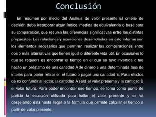 Conclusión
En resumen por medio del Análisis de valor presente El criterio de
decisión debe incorporar algún índice, medida de equivalencia o base para
su comparación, que resuma las diferencias significativas entre las distintas
propuestas. Las relaciones y ecuaciones desarrolladas en este informe son
los elementos necesarios que permiten realizar las comparaciones entre
dos o más alternativas que tienen igual o diferente vida útil. En ocasiones lo
que se requiere es encontrar el tiempo en el cual se tuvo invertida o fue
hecho un préstamo de una cantidad A de dinero a una determinada tasa de
interés para poder retirar en el futuro o pagar una cantidad B. Para efectos
de no confundir al lector, la cantidad A será el valor presente y la cantidad B
el valor futuro. Para poder encontrar ese tiempo, se toma como punto de
partida la ecuación utilizada para hallar el valor presente y se va
despejando ésta hasta llegar a la fórmula que permite calcular el tiempo a
partir de valor presente.
 