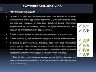 FACTORES DE PAGO UNICO
 FACTORES DE PAGO UNICO
 La relación de pago único se debe a que dadas unas variables en el tiempo,
específicamente interés (i) y número de periodos (n), una persona recibe capital
una sola vez, realizando un solo pago durante el periodo determinado
posteriormente. A continuación se presentan los significados de los símbolos a
utilizaren las fórmulas financieras de pagos únicos:,
 P: Valor presente de algo que se recibe o que se paga en el momento cero.
 F: Valor futuro de algo que se recibirá o se pagará al final del periodo evaluado.
 n: Número de períodos (meses, trimestres, años, entre otros) transcurridos
entre lo que se recibe y lo que se paga, o lo contrario; es decir, período de
tiempo necesario para realizar una transacción. Es de anotar, que n se puede o
no presentar en forma continua según la situación que se evaluando.
 i : Tasa de interés reconocida por período, ya sea sobre la inversión o la
financiación obtenida; el interés que se considera en las relaciones de pago
único es compuesto.
 