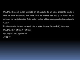 Ejemplo: 1
(P/A,5%,10) es el factor utilizado en el cálculo de un valor presente, dado el
valor de una anualidad, con una tasa de interés del 5% y un valor de 10
periodos de capitalización. Este factor, en las tablas correspondientes es igual a
7.7217
Si utilizamos la fórmula para calcular el valor de este factor (P/A), tenemos:
(P/A,5%,10) = [(1+i)n-1 / i(1+i)n]
= (1.05)10-1 / 0.05(1.05)10
= 7.7217
 