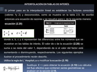 INTERPOLACIÓN ENTABLAS DE INTERÉS
El primer paso en la interpolación lineal es establecer los factores conocidos
(valores 1y 2) y desconocidos, como se muestra en la tabla 2.5. Se escribe
entonces una ecuación de razones y se resuelve para c, de la siguiente manera:
O
donde a, b, c y d representan las diferencias entre los números que se
muestran en las tablas de interés. El valor de c de la ecuación (2.20) se
suma o se resta del valor 1, dependiendo de si el valor del factor está
aumentando o disminuyendo, respectivamente. Los siguientes ejemplos
ilustran el procedimiento recién descrito.
ecuación (2.20)
Utilice la regla de L´ Hospital para modificar la ecuación (2.18)
Sustituya E = i para obtener la ecuación (2.19) Los cálculos
del flujo efectivo que contienen series geométricas se
analizan en la sección 2.10.
o
 