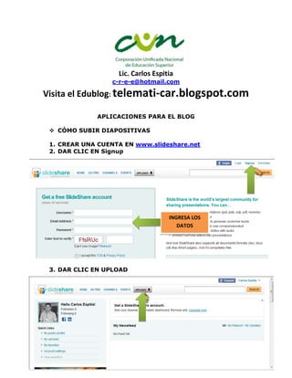 Lic. Carlos Espitia
                  c-r-e-e@hotmail.com

Visita el Edublog: telemati-car.blogspot.com

              APLICACIONES PARA EL BLOG

  CÓMO SUBIR DIAPOSITIVAS

 1. CREAR UNA CUENTA EN www.slideshare.net
 2. DAR CLIC EN Signup




                                    INGRESA LOS
                                       DATOS




 3. DAR CLIC EN UPLOAD




  CÓMO SUBIR VIDEOS
 
