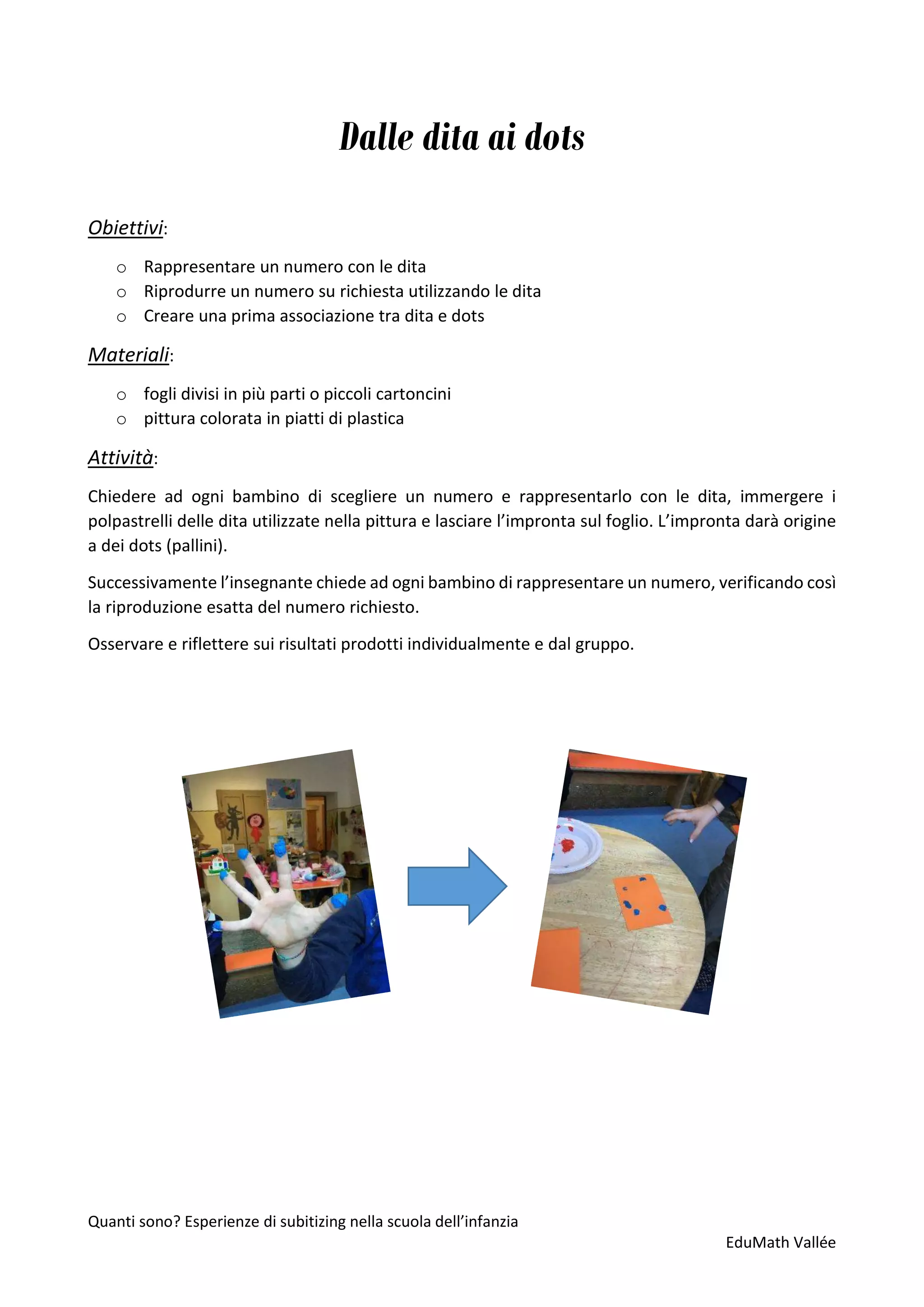 Quanti sono? Esperienze di subitizing nella scuola dell’infanzia
EduMath Vallée
Dalle dita ai dots
Obiettivi:
o Rappresentare un numero con le dita
o Riprodurre un numero su richiesta utilizzando le dita
o Creare una prima associazione tra dita e dots
Materiali:
o fogli divisi in più parti o piccoli cartoncini
o pittura colorata in piatti di plastica
Attività:
Chiedere ad ogni bambino di scegliere un numero e rappresentarlo con le dita, immergere i
polpastrelli delle dita utilizzate nella pittura e lasciare l’impronta sul foglio. L’impronta darà origine
a dei dots (pallini).
Successivamente l’insegnante chiede ad ogni bambino di rappresentare un numero, verificando così
la riproduzione esatta del numero richiesto.
Osservare e riflettere sui risultati prodotti individualmente e dal gruppo.
 