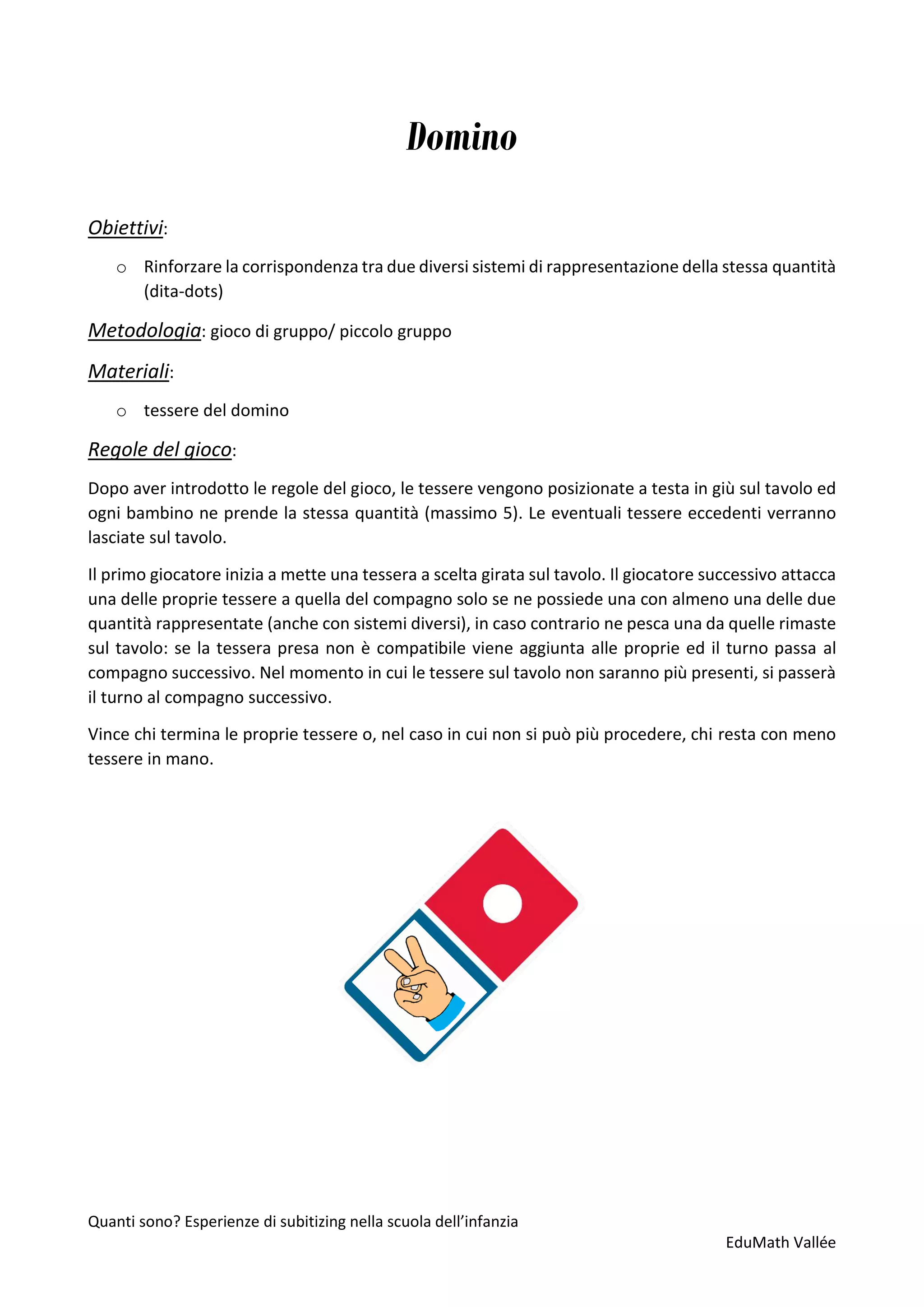Quanti sono? Esperienze di subitizing nella scuola dell’infanzia
EduMath Vallée
Domino
Obiettivi:
o Rinforzare la corrispondenza tra due diversi sistemi di rappresentazione della stessa quantità
(dita-dots)
Metodologia: gioco di gruppo/ piccolo gruppo
Materiali:
o tessere del domino
Regole del gioco:
Dopo aver introdotto le regole del gioco, le tessere vengono posizionate a testa in giù sul tavolo ed
ogni bambino ne prende la stessa quantità (massimo 5). Le eventuali tessere eccedenti verranno
lasciate sul tavolo.
Il primo giocatore inizia a mette una tessera a scelta girata sul tavolo. Il giocatore successivo attacca
una delle proprie tessere a quella del compagno solo se ne possiede una con almeno una delle due
quantità rappresentate (anche con sistemi diversi), in caso contrario ne pesca una da quelle rimaste
sul tavolo: se la tessera presa non è compatibile viene aggiunta alle proprie ed il turno passa al
compagno successivo. Nel momento in cui le tessere sul tavolo non saranno più presenti, si passerà
il turno al compagno successivo.
Vince chi termina le proprie tessere o, nel caso in cui non si può più procedere, chi resta con meno
tessere in mano.
 