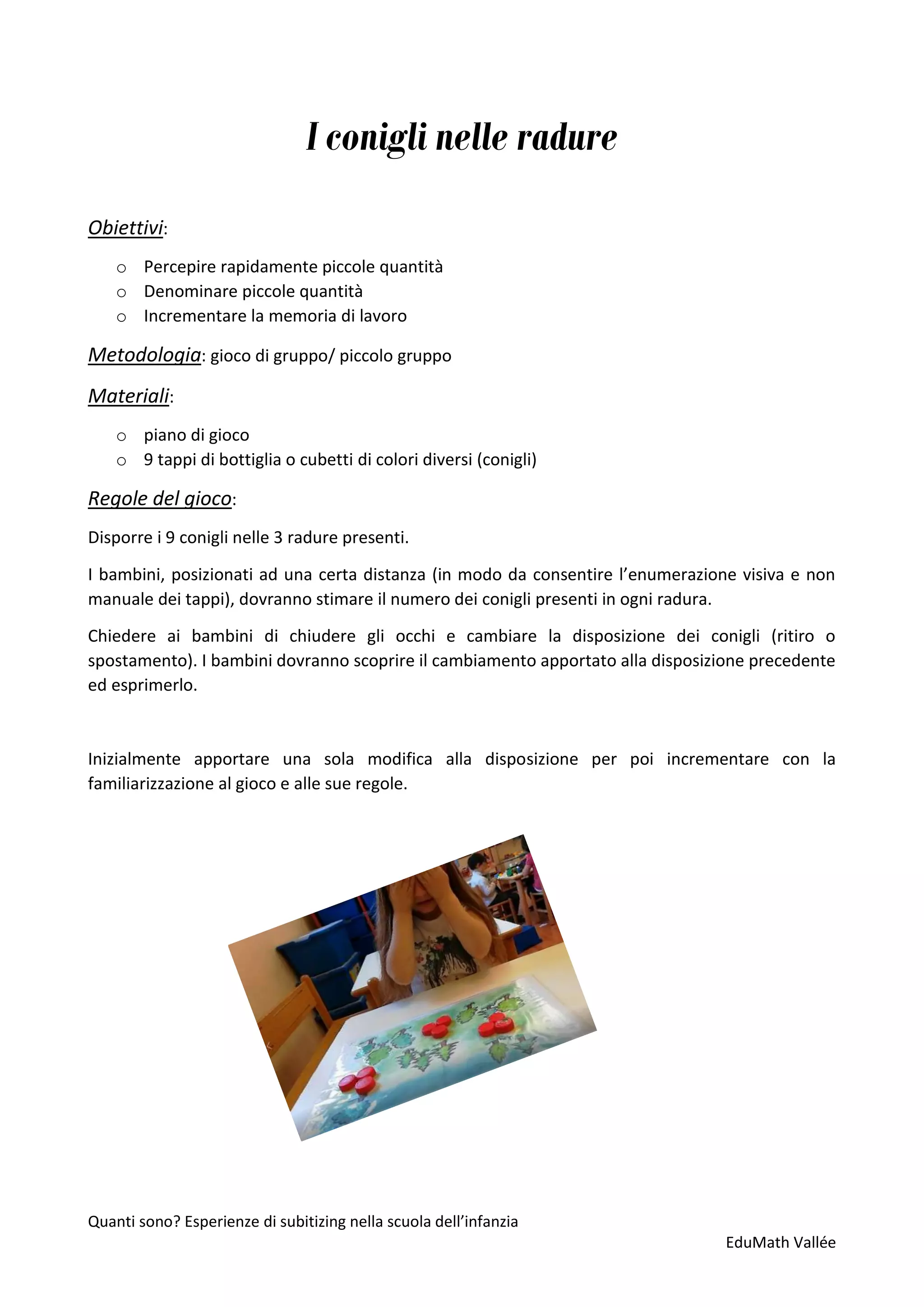 Quanti sono? Esperienze di subitizing nella scuola dell’infanzia
EduMath Vallée
I conigli nelle radure
Obiettivi:
o Percepire rapidamente piccole quantità
o Denominare piccole quantità
o Incrementare la memoria di lavoro
Metodologia: gioco di gruppo/ piccolo gruppo
Materiali:
o piano di gioco
o 9 tappi di bottiglia o cubetti di colori diversi (conigli)
Regole del gioco:
Disporre i 9 conigli nelle 3 radure presenti.
I bambini, posizionati ad una certa distanza (in modo da consentire l’enumerazione visiva e non
manuale dei tappi), dovranno stimare il numero dei conigli presenti in ogni radura.
Chiedere ai bambini di chiudere gli occhi e cambiare la disposizione dei conigli (ritiro o
spostamento). I bambini dovranno scoprire il cambiamento apportato alla disposizione precedente
ed esprimerlo.
Inizialmente apportare una sola modifica alla disposizione per poi incrementare con la
familiarizzazione al gioco e alle sue regole.
 