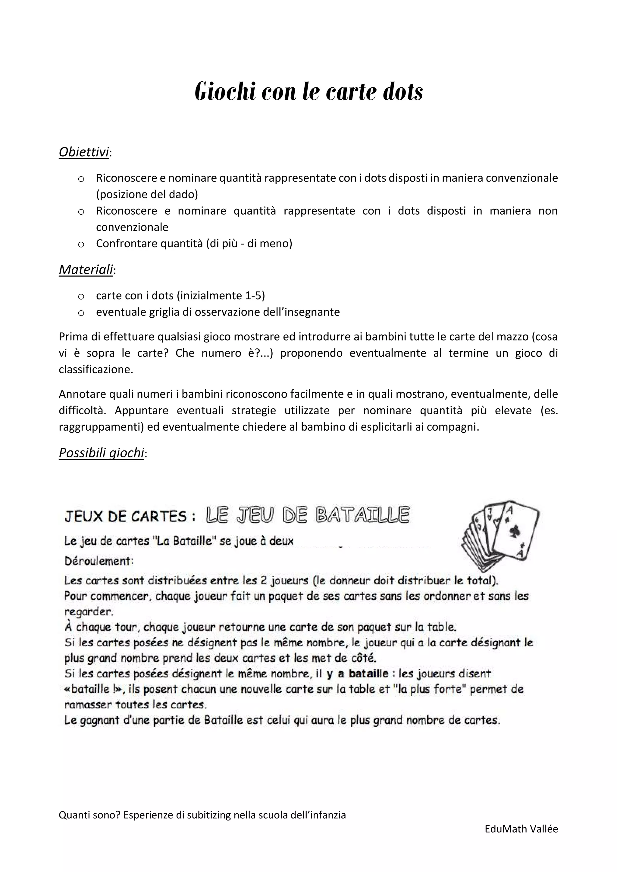 Quanti sono? Esperienze di subitizing nella scuola dell’infanzia
EduMath Vallée
Giochi con le carte dots
Obiettivi:
o Riconoscere e nominare quantità rappresentate con i dots disposti in maniera convenzionale
(posizione del dado)
o Riconoscere e nominare quantità rappresentate con i dots disposti in maniera non
convenzionale
o Confrontare quantità (di più - di meno)
Materiali:
o carte con i dots (inizialmente 1-5)
o eventuale griglia di osservazione dell’insegnante
Prima di effettuare qualsiasi gioco mostrare ed introdurre ai bambini tutte le carte del mazzo (cosa
vi è sopra le carte? Che numero è?...) proponendo eventualmente al termine un gioco di
classificazione.
Annotare quali numeri i bambini riconoscono facilmente e in quali mostrano, eventualmente, delle
difficoltà. Appuntare eventuali strategie utilizzate per nominare quantità più elevate (es.
raggruppamenti) ed eventualmente chiedere al bambino di esplicitarli ai compagni.
Possibili giochi:
 