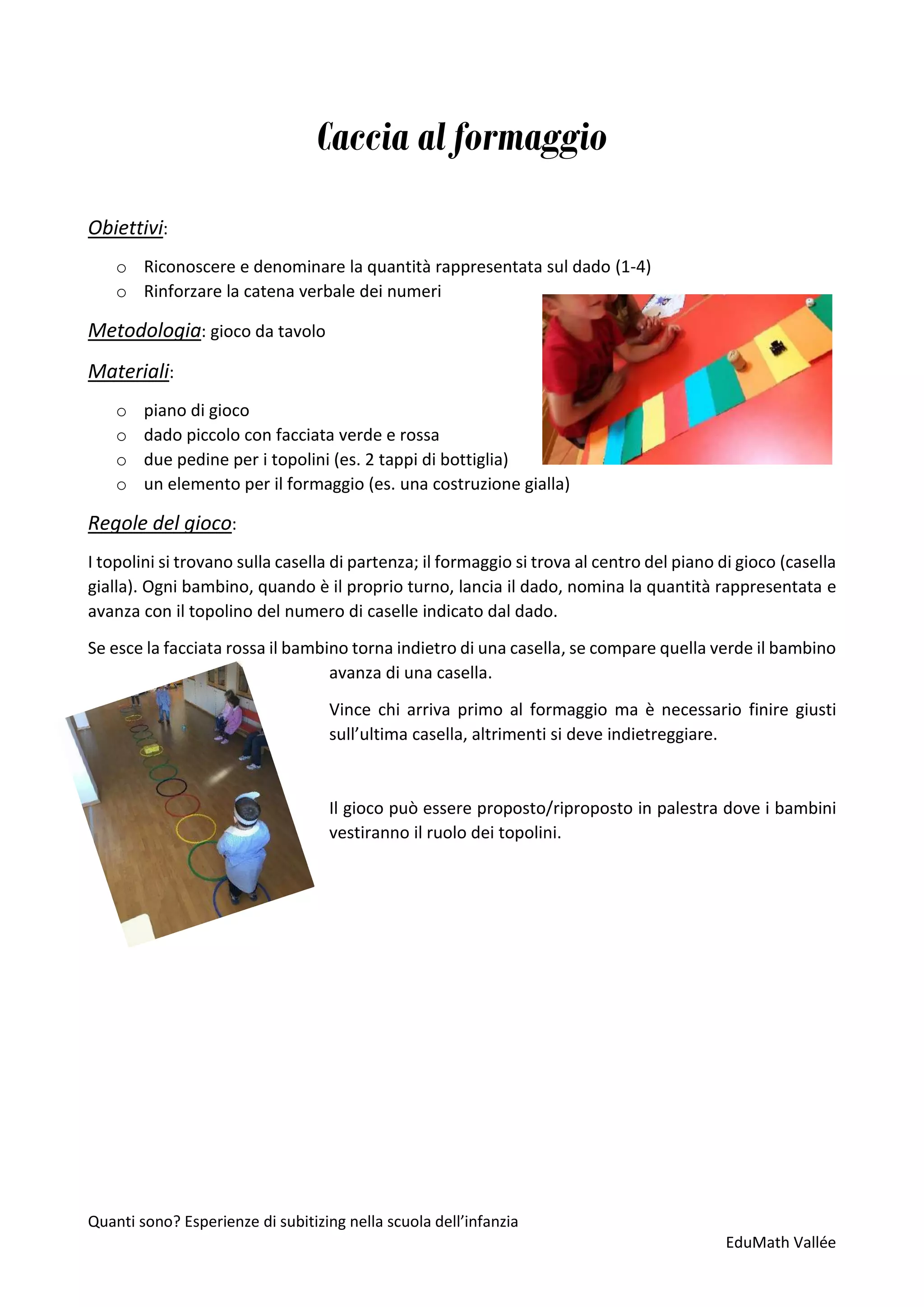 Quanti sono? Esperienze di subitizing nella scuola dell’infanzia
EduMath Vallée
Caccia al formaggio
Obiettivi:
o Riconoscere e denominare la quantità rappresentata sul dado (1-4)
o Rinforzare la catena verbale dei numeri
Metodologia: gioco da tavolo
Materiali:
o piano di gioco
o dado piccolo con facciata verde e rossa
o due pedine per i topolini (es. 2 tappi di bottiglia)
o un elemento per il formaggio (es. una costruzione gialla)
Regole del gioco:
I topolini si trovano sulla casella di partenza; il formaggio si trova al centro del piano di gioco (casella
gialla). Ogni bambino, quando è il proprio turno, lancia il dado, nomina la quantità rappresentata e
avanza con il topolino del numero di caselle indicato dal dado.
Se esce la facciata rossa il bambino torna indietro di una casella, se compare quella verde il bambino
avanza di una casella.
Vince chi arriva primo al formaggio ma è necessario finire giusti
sull’ultima casella, altrimenti si deve indietreggiare.
Il gioco può essere proposto/riproposto in palestra dove i bambini
vestiranno il ruolo dei topolini.
 