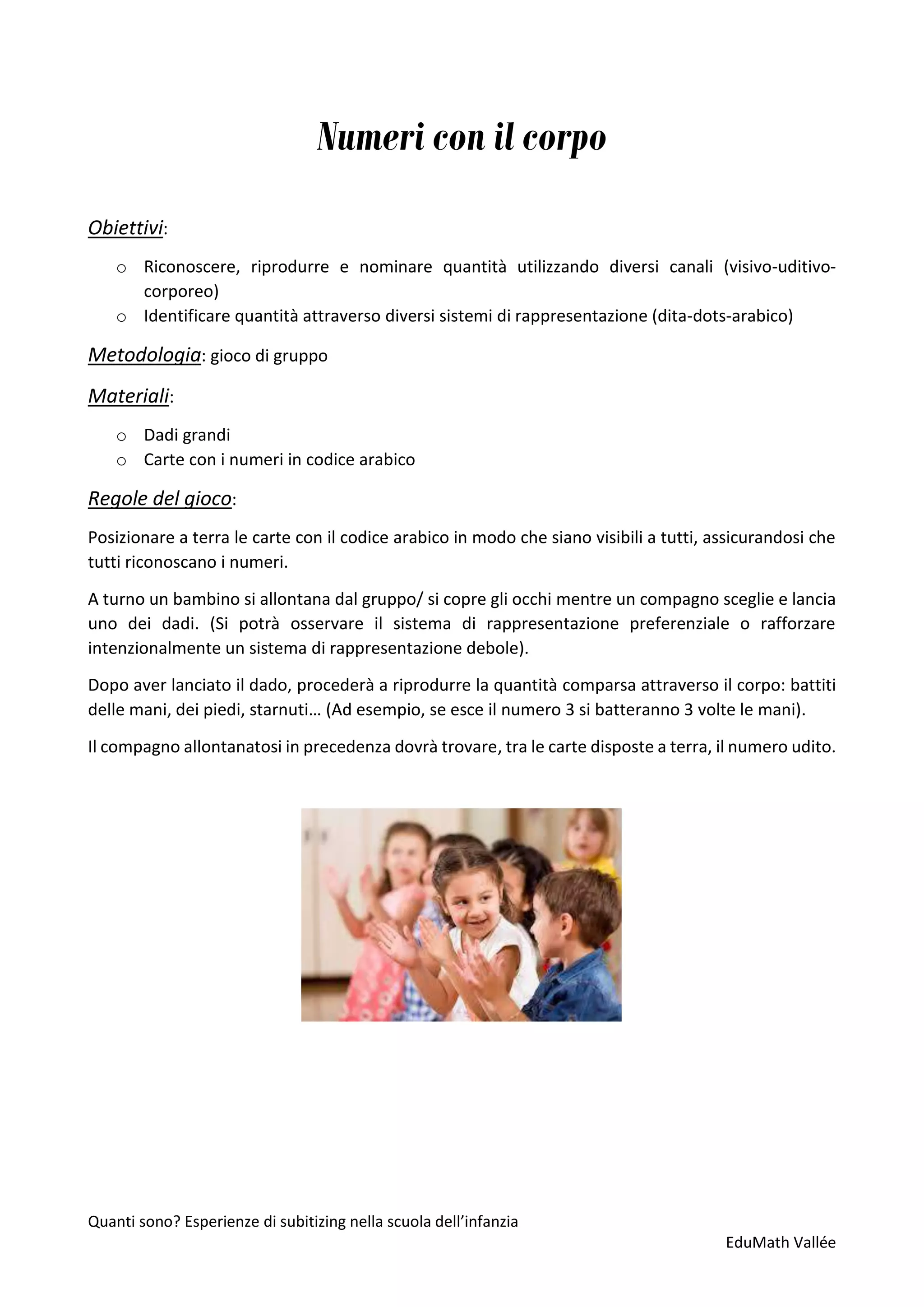 Quanti sono? Esperienze di subitizing nella scuola dell’infanzia
EduMath Vallée
Numeri con il corpo
Obiettivi:
o Riconoscere, riprodurre e nominare quantità utilizzando diversi canali (visivo-uditivo-
corporeo)
o Identificare quantità attraverso diversi sistemi di rappresentazione (dita-dots-arabico)
Metodologia: gioco di gruppo
Materiali:
o Dadi grandi
o Carte con i numeri in codice arabico
Regole del gioco:
Posizionare a terra le carte con il codice arabico in modo che siano visibili a tutti, assicurandosi che
tutti riconoscano i numeri.
A turno un bambino si allontana dal gruppo/ si copre gli occhi mentre un compagno sceglie e lancia
uno dei dadi. (Si potrà osservare il sistema di rappresentazione preferenziale o rafforzare
intenzionalmente un sistema di rappresentazione debole).
Dopo aver lanciato il dado, procederà a riprodurre la quantità comparsa attraverso il corpo: battiti
delle mani, dei piedi, starnuti… (Ad esempio, se esce il numero 3 si batteranno 3 volte le mani).
Il compagno allontanatosi in precedenza dovrà trovare, tra le carte disposte a terra, il numero udito.
 