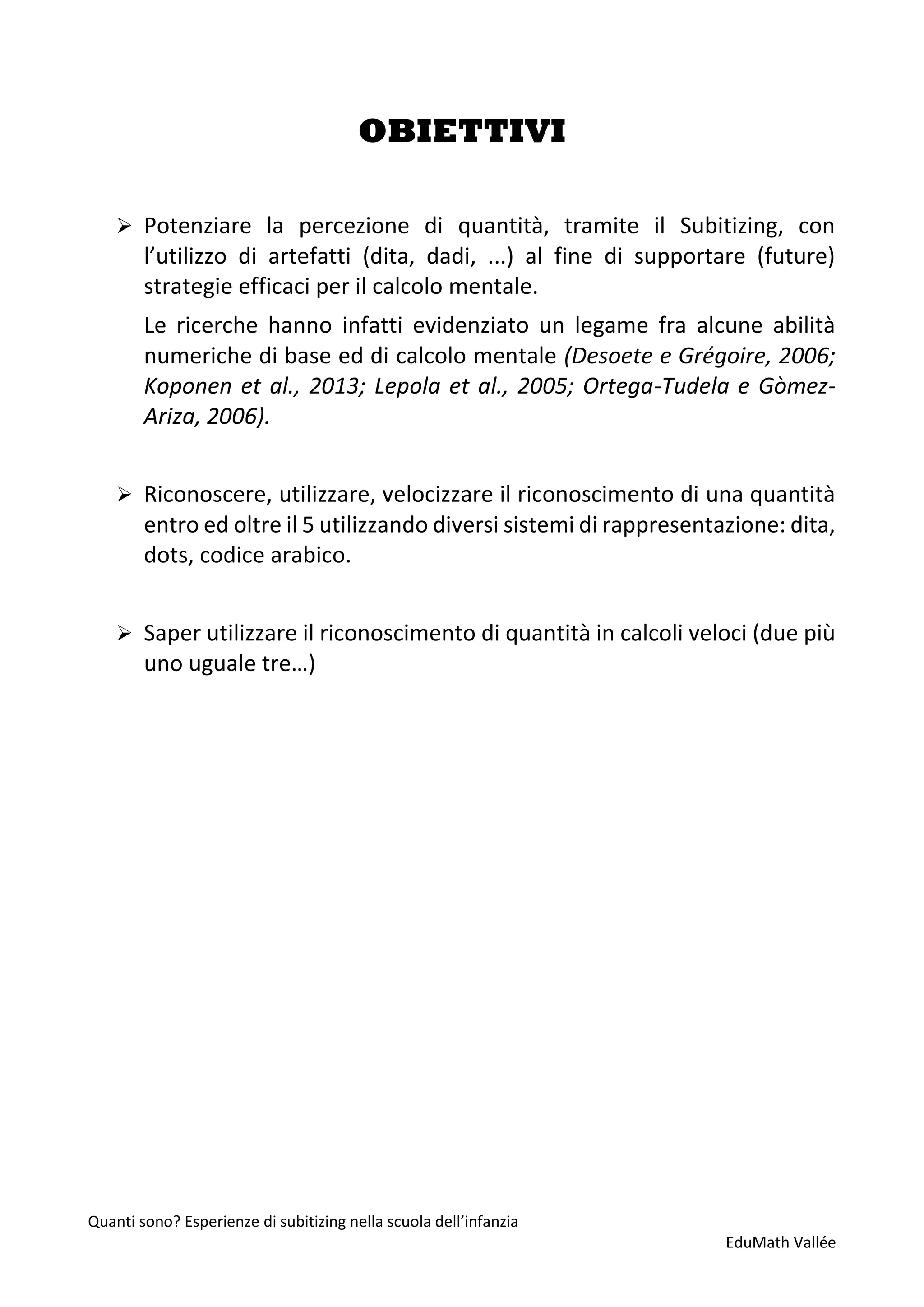 Quanti sono? Esperienze di subitizing nella scuola dell’infanzia
EduMath Vallée
OBIETTIVI
➢ Potenziare la percezione di quantità, tramite il Subitizing, con
l’utilizzo di artefatti (dita, dadi, ...) al fine di supportare (future)
strategie efficaci per il calcolo mentale.
Le ricerche hanno infatti evidenziato un legame fra alcune abilità
numeriche di base ed di calcolo mentale (Desoete e Grégoire, 2006;
Koponen et al., 2013; Lepola et al., 2005; Ortega-Tudela e Gòmez-
Ariza, 2006).
➢ Riconoscere, utilizzare, velocizzare il riconoscimento di una quantità
entro ed oltre il 5 utilizzando diversi sistemi di rappresentazione: dita,
dots, codice arabico.
➢ Saper utilizzare il riconoscimento di quantità in calcoli veloci (due più
uno uguale tre…)
 