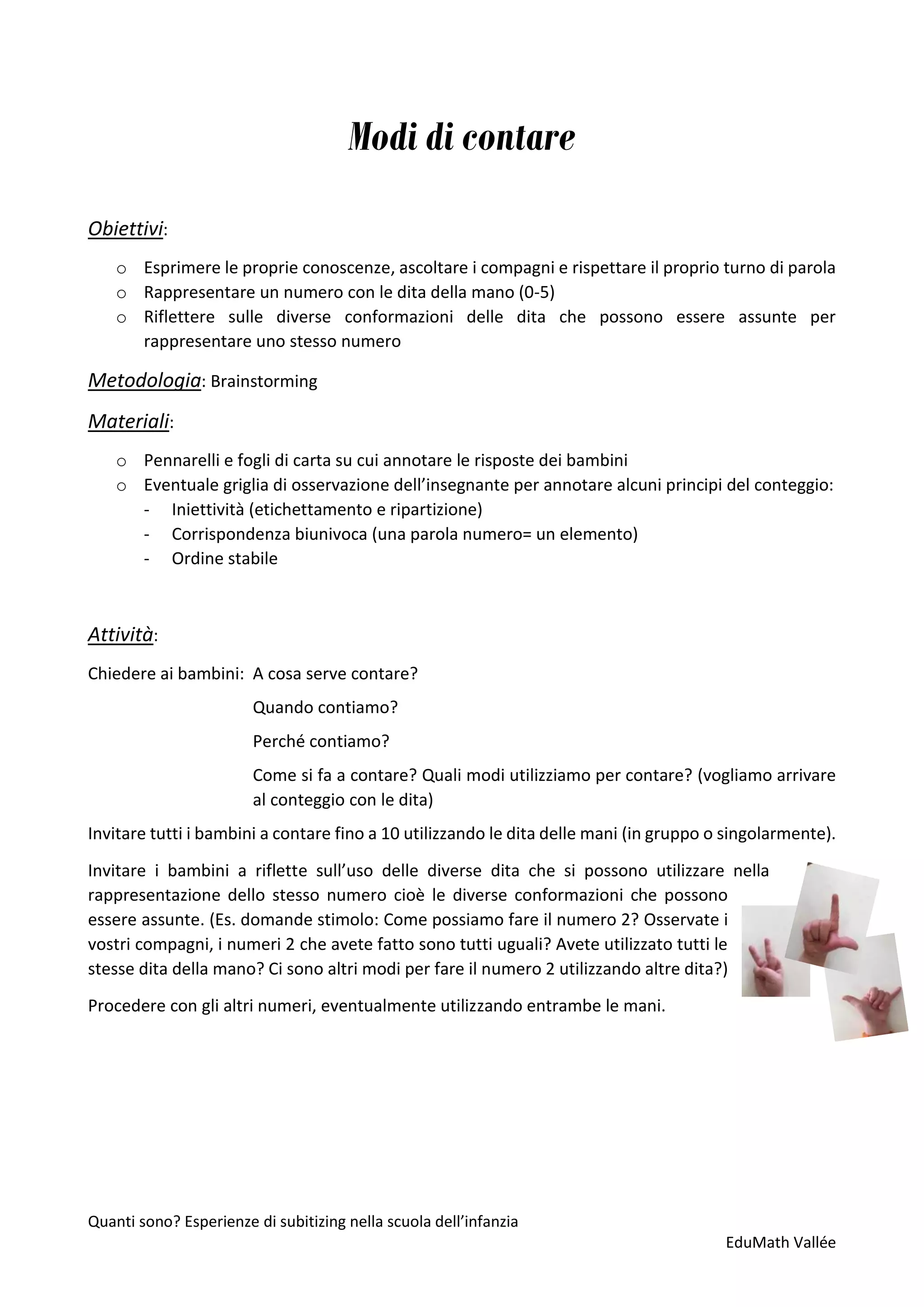 Quanti sono? Esperienze di subitizing nella scuola dell’infanzia
EduMath Vallée
Modi di contare
Obiettivi:
o Esprimere le proprie conoscenze, ascoltare i compagni e rispettare il proprio turno di parola
o Rappresentare un numero con le dita della mano (0-5)
o Riflettere sulle diverse conformazioni delle dita che possono essere assunte per
rappresentare uno stesso numero
Metodologia: Brainstorming
Materiali:
o Pennarelli e fogli di carta su cui annotare le risposte dei bambini
o Eventuale griglia di osservazione dell’insegnante per annotare alcuni principi del conteggio:
- Iniettività (etichettamento e ripartizione)
- Corrispondenza biunivoca (una parola numero= un elemento)
- Ordine stabile
Attività:
Chiedere ai bambini: A cosa serve contare?
Quando contiamo?
Perché contiamo?
Come si fa a contare? Quali modi utilizziamo per contare? (vogliamo arrivare
al conteggio con le dita)
Invitare tutti i bambini a contare fino a 10 utilizzando le dita delle mani (in gruppo o singolarmente).
Invitare i bambini a riflette sull’uso delle diverse dita che si possono utilizzare nella
rappresentazione dello stesso numero cioè le diverse conformazioni che possono
essere assunte. (Es. domande stimolo: Come possiamo fare il numero 2? Osservate i
vostri compagni, i numeri 2 che avete fatto sono tutti uguali? Avete utilizzato tutti le
stesse dita della mano? Ci sono altri modi per fare il numero 2 utilizzando altre dita?)
Procedere con gli altri numeri, eventualmente utilizzando entrambe le mani.
 
