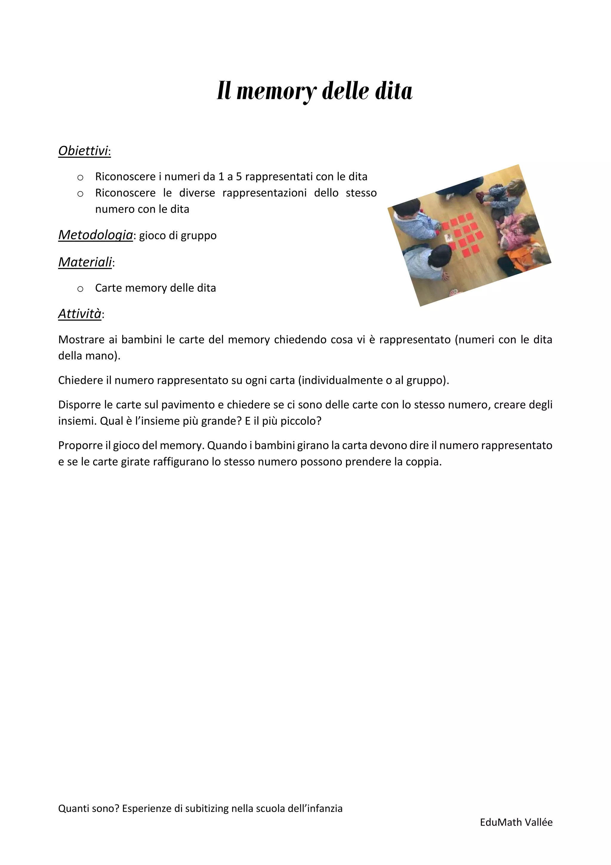 Quanti sono? Esperienze di subitizing nella scuola dell’infanzia
EduMath Vallée
Il memory delle dita
Obiettivi:
o Riconoscere i numeri da 1 a 5 rappresentati con le dita
o Riconoscere le diverse rappresentazioni dello stesso
numero con le dita
Metodologia: gioco di gruppo
Materiali:
o Carte memory delle dita
Attività:
Mostrare ai bambini le carte del memory chiedendo cosa vi è rappresentato (numeri con le dita
della mano).
Chiedere il numero rappresentato su ogni carta (individualmente o al gruppo).
Disporre le carte sul pavimento e chiedere se ci sono delle carte con lo stesso numero, creare degli
insiemi. Qual è l’insieme più grande? E il più piccolo?
Proporre il gioco del memory. Quando i bambini girano la carta devono dire il numero rappresentato
e se le carte girate raffigurano lo stesso numero possono prendere la coppia.
 