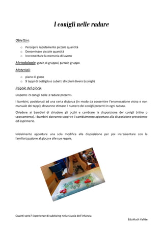 Quanti sono? Esperienze di subitizing nella scuola dell’infanzia
EduMath Vallée
I conigli nelle radure
Obiettivi:
o Percepire rapidamente piccole quantità
o Denominare piccole quantità
o Incrementare la memoria di lavoro
Metodologia: gioco di gruppo/ piccolo gruppo
Materiali:
o piano di gioco
o 9 tappi di bottiglia o cubetti di colori diversi (conigli)
Regole del gioco:
Disporre i 9 conigli nelle 3 radure presenti.
I bambini, posizionati ad una certa distanza (in modo da consentire l’enumerazione visiva e non
manuale dei tappi), dovranno stimare il numero dei conigli presenti in ogni radura.
Chiedere ai bambini di chiudere gli occhi e cambiare la disposizione dei conigli (ritiro o
spostamento). I bambini dovranno scoprire il cambiamento apportato alla disposizione precedente
ed esprimerlo.
Inizialmente apportare una sola modifica alla disposizione per poi incrementare con la
familiarizzazione al gioco e alle sue regole.
 