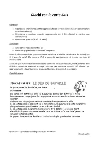 Quanti sono? Esperienze di subitizing nella scuola dell’infanzia
EduMath Vallée
Giochi con le carte dots
Obiettivi:
o Riconoscere e nominare quantità rappresentate con i dots disposti in maniera convenzionale
(posizione del dado)
o Riconoscere e nominare quantità rappresentate con i dots disposti in maniera non
convenzionale
o Confrontare quantità (di più - di meno)
Materiali:
o carte con i dots (inizialmente 1-5)
o eventuale griglia di osservazione dell’insegnante
Prima di effettuare qualsiasi gioco mostrare ed introdurre ai bambini tutte le carte del mazzo (cosa
vi è sopra le carte? Che numero è?...) proponendo eventualmente al termine un gioco di
classificazione.
Annotare quali numeri i bambini riconoscono facilmente e in quali mostrano, eventualmente, delle
difficoltà. Appuntare eventuali strategie utilizzate per nominare quantità più elevate (es.
raggruppamenti) ed eventualmente chiedere al bambino di esplicitarli ai compagni.
Possibili giochi:
 