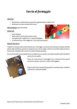 Quanti sono? Esperienze di subitizing nella scuola dell’infanzia
EduMath Vallée
Caccia al formaggio
Obiettivi:
o Riconoscere e denominare la quantità rappresentata sul dado (1-4)
o Rinforzare la catena verbale dei numeri
Metodologia: gioco da tavolo
Materiali:
o piano di gioco
o dado piccolo con facciata verde e rossa
o due pedine per i topolini (es. 2 tappi di bottiglia)
o un elemento per il formaggio (es. una costruzione gialla)
Regole del gioco:
I topolini si trovano sulla casella di partenza; il formaggio si trova al centro del piano di gioco (casella
gialla). Ogni bambino, quando è il proprio turno, lancia il dado, nomina la quantità rappresentata e
avanza con il topolino del numero di caselle indicato dal dado.
Se esce la facciata rossa il bambino torna indietro di una casella, se compare quella verde il bambino
avanza di una casella.
Vince chi arriva primo al formaggio ma è necessario finire giusti
sull’ultima casella, altrimenti si deve indietreggiare.
Il gioco può essere proposto/riproposto in palestra dove i bambini
vestiranno il ruolo dei topolini.
 