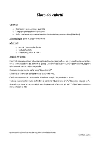 Quanti sono? Esperienze di subitizing nella scuola dell’infanzia
EduMath Vallée
Gioco dei cubetti
Obiettivi:
o Riconoscere e denominare quantità
o Compiere prime semplici operazioni
o Rinforzare la corrispondenza tra diversi sistemi di rappresentazione (dita-dots)
Metodologia: gioco di gruppo-individuale
Materiali:
o piccole costruzioni colorate
o un tubo/scatola
o cartoncino/ pezzo di stoffa
Regole del gioco:
Inserire le costruzioni in un tubo/scatola (Inizialmente massimo 5 per poi eventualmente aumentare
con la familiarizzazione dei bambini al gioco). Lanciare le costruzioni e, dopo pochi secondi, coprirle
velocemente con un cartoncino/stoffa.
Chiedere singolarmente o al gruppo “Quanti sono?”
Mostrare le costruzioni per controllare la risposta data.
Coprire nuovamente le costruzioni e prenderne una piccola parte con la mano.
Togliere nuovamente il foglio e chiedere al bambino “Quanti sono ora?”, “Quanti ne ho presi io?”.
Una volta ottenute le risposte esplicitare l’operazione effettuata (es. 4+1 fa 5) ed eventualmente
riproporla con le dita.
 