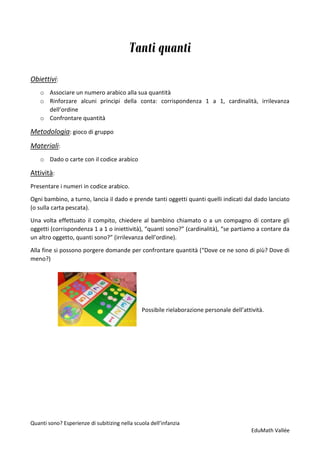 Quanti sono? Esperienze di subitizing nella scuola dell’infanzia
EduMath Vallée
Tanti quanti
Obiettivi:
o Associare un numero arabico alla sua quantità
o Rinforzare alcuni principi della conta: corrispondenza 1 a 1, cardinalità, irrilevanza
dell’ordine
o Confrontare quantità
Metodologia: gioco di gruppo
Materiali:
o Dado o carte con il codice arabico
Attività:
Presentare i numeri in codice arabico.
Ogni bambino, a turno, lancia il dado e prende tanti oggetti quanti quelli indicati dal dado lanciato
(o sulla carta pescata).
Una volta effettuato il compito, chiedere al bambino chiamato o a un compagno di contare gli
oggetti (corrispondenza 1 a 1 o iniettività), “quanti sono?” (cardinalità), “se partiamo a contare da
un altro oggetto, quanti sono?” (irrilevanza dell’ordine).
Alla fine si possono porgere domande per confrontare quantità (“Dove ce ne sono di più? Dove di
meno?)
Possibile rielaborazione personale dell’attività.
 