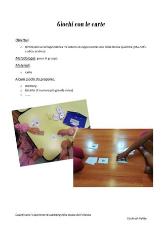 Quanti sono? Esperienze di subitizing nella scuola dell’infanzia
EduMath Vallée
Giochi con le carte
Obiettivi:
o Rinforzare la corrispondenza tra sistemi di rappresentazione della stessa quantità (dita-dots-
codice arabico)
Metodologia: gioco di gruppo
Materiali:
o carte
Alcuni giochi da proporre.
o memory:
o bataille (il numero più grande vince)
o …….
 