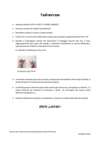 Quanti sono? Esperienze di subitizing nella scuola dell’infanzia
EduMath Vallée
Vademecum
• Sequenza attività: DITA → DOTS → CODICE ARABICO
• Associare sempre il/i codice/i precedente/i
• Richiedere sempre il numero a livello verbale
• Iniziare con i numeri da 0-5 (dita-dots-arabico) poi procedere progressivamente fino a 10
• Quando si propongono attività che favoriscono il conteggio (numeri dita con 2 mani,
raggruppamento dots, gioco dei cubetti…) esplicitare verbalmente la somma effettuata e
successivamente chiedere ai bambini di fare lo stesso
Es. attività di subitizing con due mani
“4! perché 1 più 3 fa 4”
• Il materiale utilizzato può essere lasciato a disposizione dei bambini anche dopo l’attività, in
modo da favorire l’avvicinamento spontaneo al gioco
• Le attività possono diventare parte della routine giornaliera (es. prima/dopo un’attività...) o
essere utilizzata nei momenti di transizione e buchi (es. dal bagno alla mensa, prima
dell’arrivo dei genitori…).
• Possibili rielaborazioni grafiche, manipolative, motorie e/o verbali delle attività proposte.
BUON LAVORO!
 
