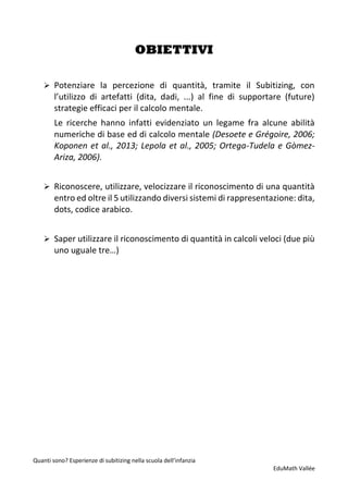 Quanti sono? Esperienze di subitizing nella scuola dell’infanzia
EduMath Vallée
OBIETTIVI
➢ Potenziare la percezione di quantità, tramite il Subitizing, con
l’utilizzo di artefatti (dita, dadi, ...) al fine di supportare (future)
strategie efficaci per il calcolo mentale.
Le ricerche hanno infatti evidenziato un legame fra alcune abilità
numeriche di base ed di calcolo mentale (Desoete e Grégoire, 2006;
Koponen et al., 2013; Lepola et al., 2005; Ortega-Tudela e Gòmez-
Ariza, 2006).
➢ Riconoscere, utilizzare, velocizzare il riconoscimento di una quantità
entro ed oltre il 5 utilizzando diversi sistemi di rappresentazione: dita,
dots, codice arabico.
➢ Saper utilizzare il riconoscimento di quantità in calcoli veloci (due più
uno uguale tre…)
 