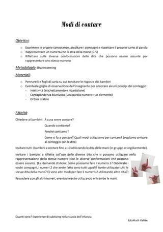 Quanti sono? Esperienze di subitizing nella scuola dell’infanzia
EduMath Vallée
Modi di contare
Obiettivi:
o Esprimere le proprie conoscenze, ascoltare i compagni e rispettare il proprio turno di parola
o Rappresentare un numero con le dita della mano (0-5)
o Riflettere sulle diverse conformazioni delle dita che possono essere assunte per
rappresentare uno stesso numero
Metodologia: Brainstorming
Materiali:
o Pennarelli e fogli di carta su cui annotare le risposte dei bambini
o Eventuale griglia di osservazione dell’insegnante per annotare alcuni principi del conteggio:
- Iniettività (etichettamento e ripartizione)
- Corrispondenza biunivoca (una parola numero= un elemento)
- Ordine stabile
Attività:
Chiedere ai bambini: A cosa serve contare?
Quando contiamo?
Perché contiamo?
Come si fa a contare? Quali modi utilizziamo per contare? (vogliamo arrivare
al conteggio con le dita)
Invitare tutti i bambini a contare fino a 10 utilizzando le dita delle mani (in gruppo o singolarmente).
Invitare i bambini a riflette sull’uso delle diverse dita che si possono utilizzare nella
rappresentazione dello stesso numero cioè le diverse conformazioni che possono
essere assunte. (Es. domande stimolo: Come possiamo fare il numero 2? Osservate i
vostri compagni, i numeri 2 che avete fatto sono tutti uguali? Avete utilizzato tutti le
stesse dita della mano? Ci sono altri modi per fare il numero 2 utilizzando altre dita?)
Procedere con gli altri numeri, eventualmente utilizzando entrambe le mani.
 